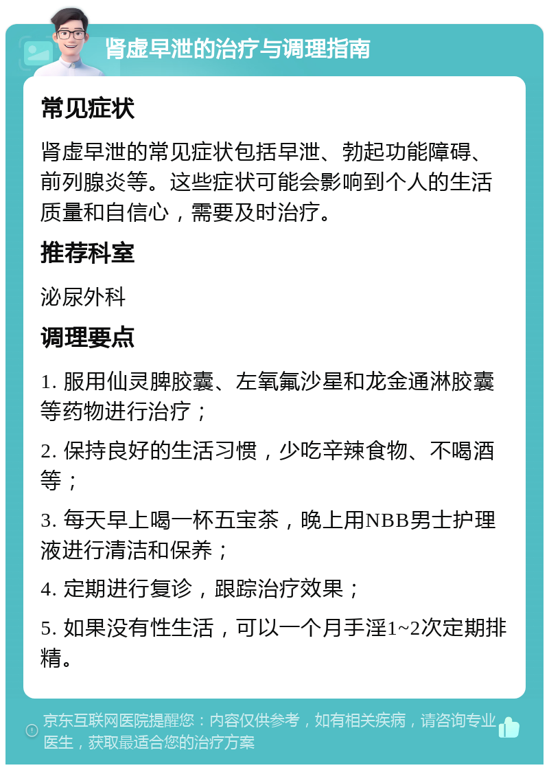 肾虚早泄的治疗与调理指南 常见症状 肾虚早泄的常见症状包括早泄、勃起功能障碍、前列腺炎等。这些症状可能会影响到个人的生活质量和自信心，需要及时治疗。 推荐科室 泌尿外科 调理要点 1. 服用仙灵脾胶囊、左氧氟沙星和龙金通淋胶囊等药物进行治疗； 2. 保持良好的生活习惯，少吃辛辣食物、不喝酒等； 3. 每天早上喝一杯五宝茶，晚上用NBB男士护理液进行清洁和保养； 4. 定期进行复诊，跟踪治疗效果； 5. 如果没有性生活，可以一个月手淫1~2次定期排精。