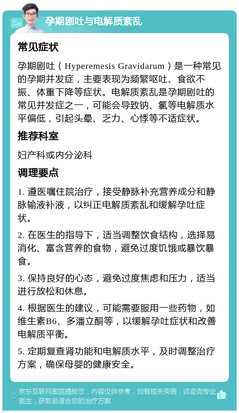 孕期剧吐与电解质紊乱 常见症状 孕期剧吐（Hyperemesis Gravidarum）是一种常见的孕期并发症，主要表现为频繁呕吐、食欲不振、体重下降等症状。电解质紊乱是孕期剧吐的常见并发症之一，可能会导致钠、氯等电解质水平偏低，引起头晕、乏力、心悸等不适症状。 推荐科室 妇产科或内分泌科 调理要点 1. 遵医嘱住院治疗，接受静脉补充营养成分和静脉输液补液，以纠正电解质紊乱和缓解孕吐症状。 2. 在医生的指导下，适当调整饮食结构，选择易消化、富含营养的食物，避免过度饥饿或暴饮暴食。 3. 保持良好的心态，避免过度焦虑和压力，适当进行放松和休息。 4. 根据医生的建议，可能需要服用一些药物，如维生素B6、多潘立酮等，以缓解孕吐症状和改善电解质平衡。 5. 定期复查肾功能和电解质水平，及时调整治疗方案，确保母婴的健康安全。