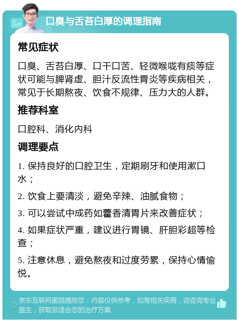 口臭与舌苔白厚的调理指南 常见症状 口臭、舌苔白厚、口干口苦、轻微喉咙有痰等症状可能与脾肾虚、胆汁反流性胃炎等疾病相关，常见于长期熬夜、饮食不规律、压力大的人群。 推荐科室 口腔科、消化内科 调理要点 1. 保持良好的口腔卫生，定期刷牙和使用漱口水； 2. 饮食上要清淡，避免辛辣、油腻食物； 3. 可以尝试中成药如藿香清胃片来改善症状； 4. 如果症状严重，建议进行胃镜、肝胆彩超等检查； 5. 注意休息，避免熬夜和过度劳累，保持心情愉悦。