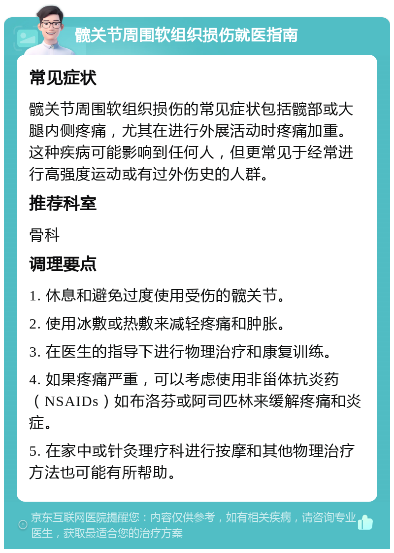 髋关节周围软组织损伤就医指南 常见症状 髋关节周围软组织损伤的常见症状包括髋部或大腿内侧疼痛，尤其在进行外展活动时疼痛加重。这种疾病可能影响到任何人，但更常见于经常进行高强度运动或有过外伤史的人群。 推荐科室 骨科 调理要点 1. 休息和避免过度使用受伤的髋关节。 2. 使用冰敷或热敷来减轻疼痛和肿胀。 3. 在医生的指导下进行物理治疗和康复训练。 4. 如果疼痛严重，可以考虑使用非甾体抗炎药（NSAIDs）如布洛芬或阿司匹林来缓解疼痛和炎症。 5. 在家中或针灸理疗科进行按摩和其他物理治疗方法也可能有所帮助。