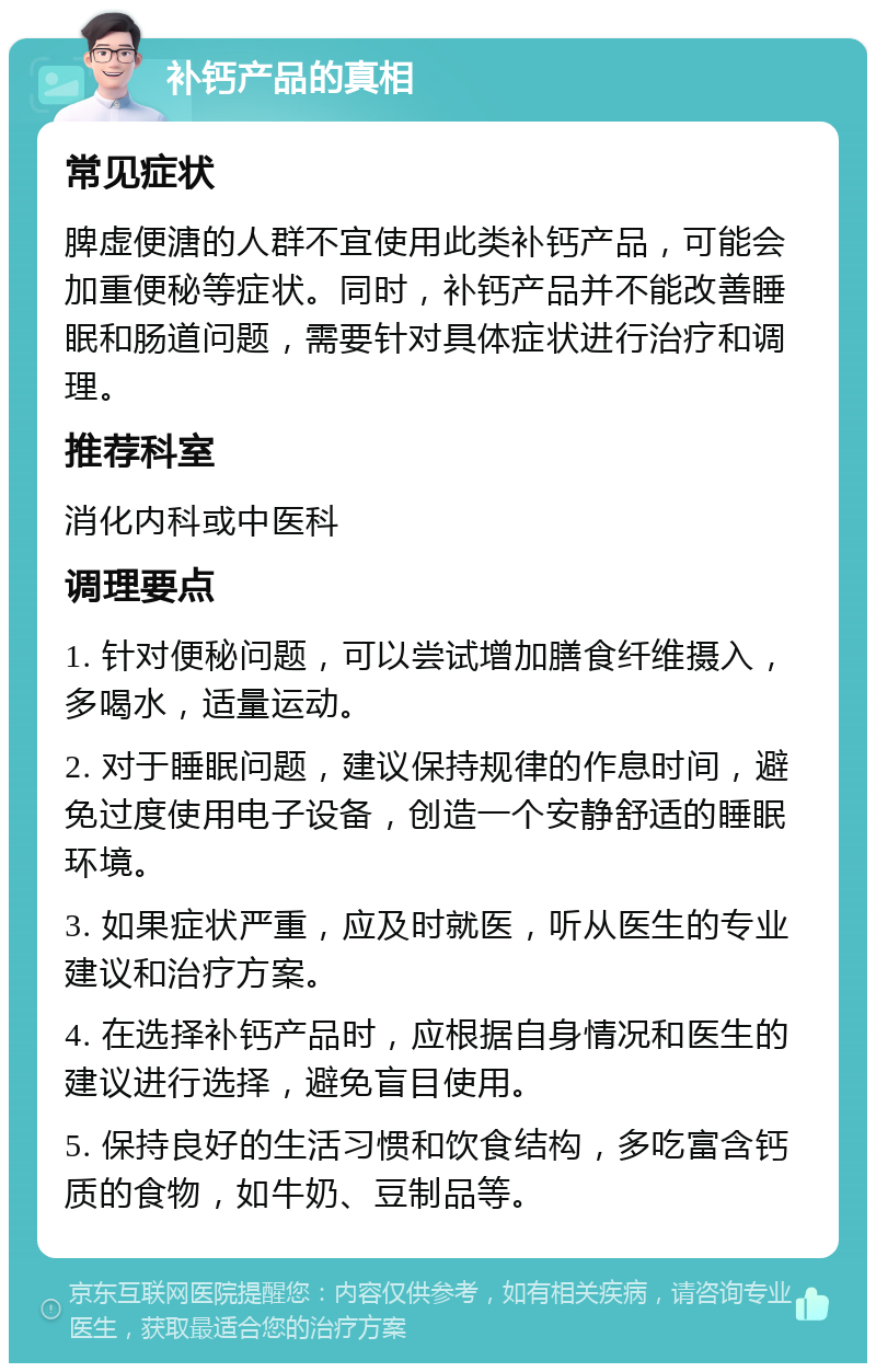 补钙产品的真相 常见症状 脾虚便溏的人群不宜使用此类补钙产品，可能会加重便秘等症状。同时，补钙产品并不能改善睡眠和肠道问题，需要针对具体症状进行治疗和调理。 推荐科室 消化内科或中医科 调理要点 1. 针对便秘问题，可以尝试增加膳食纤维摄入，多喝水，适量运动。 2. 对于睡眠问题，建议保持规律的作息时间，避免过度使用电子设备，创造一个安静舒适的睡眠环境。 3. 如果症状严重，应及时就医，听从医生的专业建议和治疗方案。 4. 在选择补钙产品时，应根据自身情况和医生的建议进行选择，避免盲目使用。 5. 保持良好的生活习惯和饮食结构，多吃富含钙质的食物，如牛奶、豆制品等。