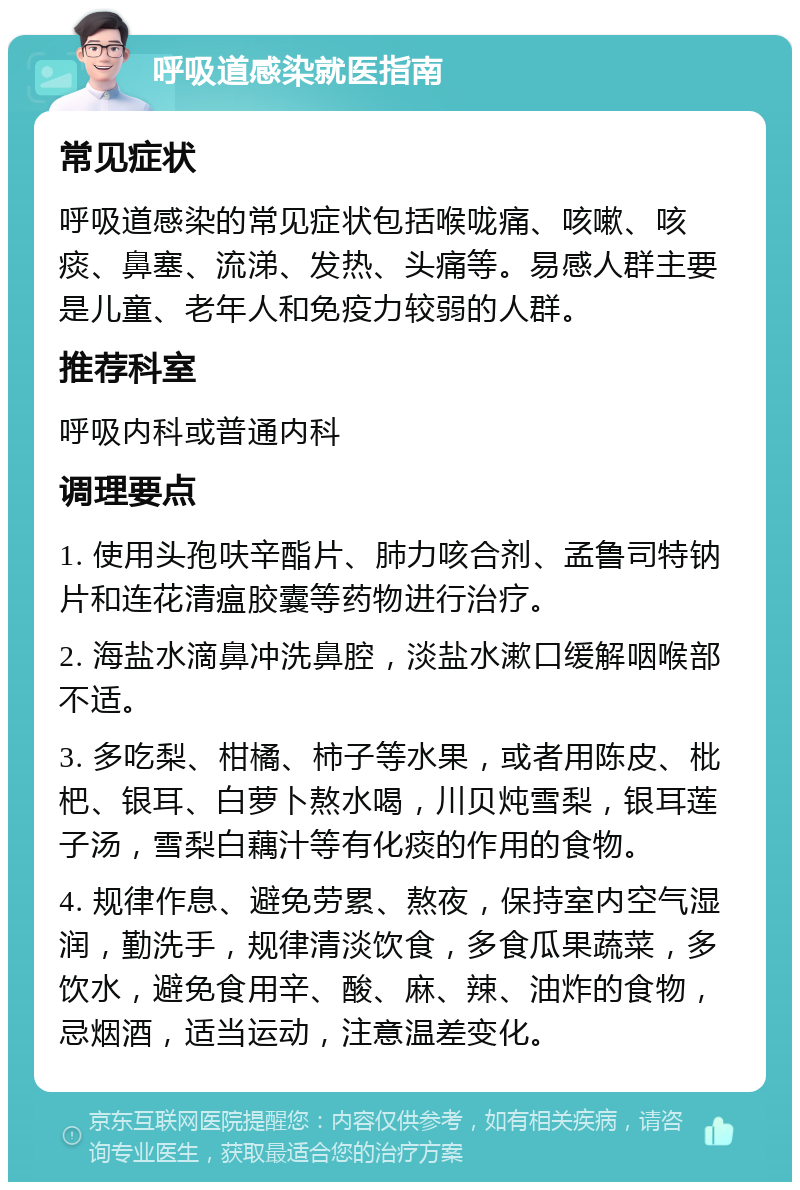 呼吸道感染就医指南 常见症状 呼吸道感染的常见症状包括喉咙痛、咳嗽、咳痰、鼻塞、流涕、发热、头痛等。易感人群主要是儿童、老年人和免疫力较弱的人群。 推荐科室 呼吸内科或普通内科 调理要点 1. 使用头孢呋辛酯片、肺力咳合剂、孟鲁司特钠片和连花清瘟胶囊等药物进行治疗。 2. 海盐水滴鼻冲洗鼻腔，淡盐水漱口缓解咽喉部不适。 3. 多吃梨、柑橘、柿子等水果，或者用陈皮、枇杷、银耳、白萝卜熬水喝，川贝炖雪梨，银耳莲子汤，雪梨白藕汁等有化痰的作用的食物。 4. 规律作息、避免劳累、熬夜，保持室内空气湿润，勤洗手，规律清淡饮食，多食瓜果蔬菜，多饮水，避免食用辛、酸、麻、辣、油炸的食物，忌烟酒，适当运动，注意温差变化。