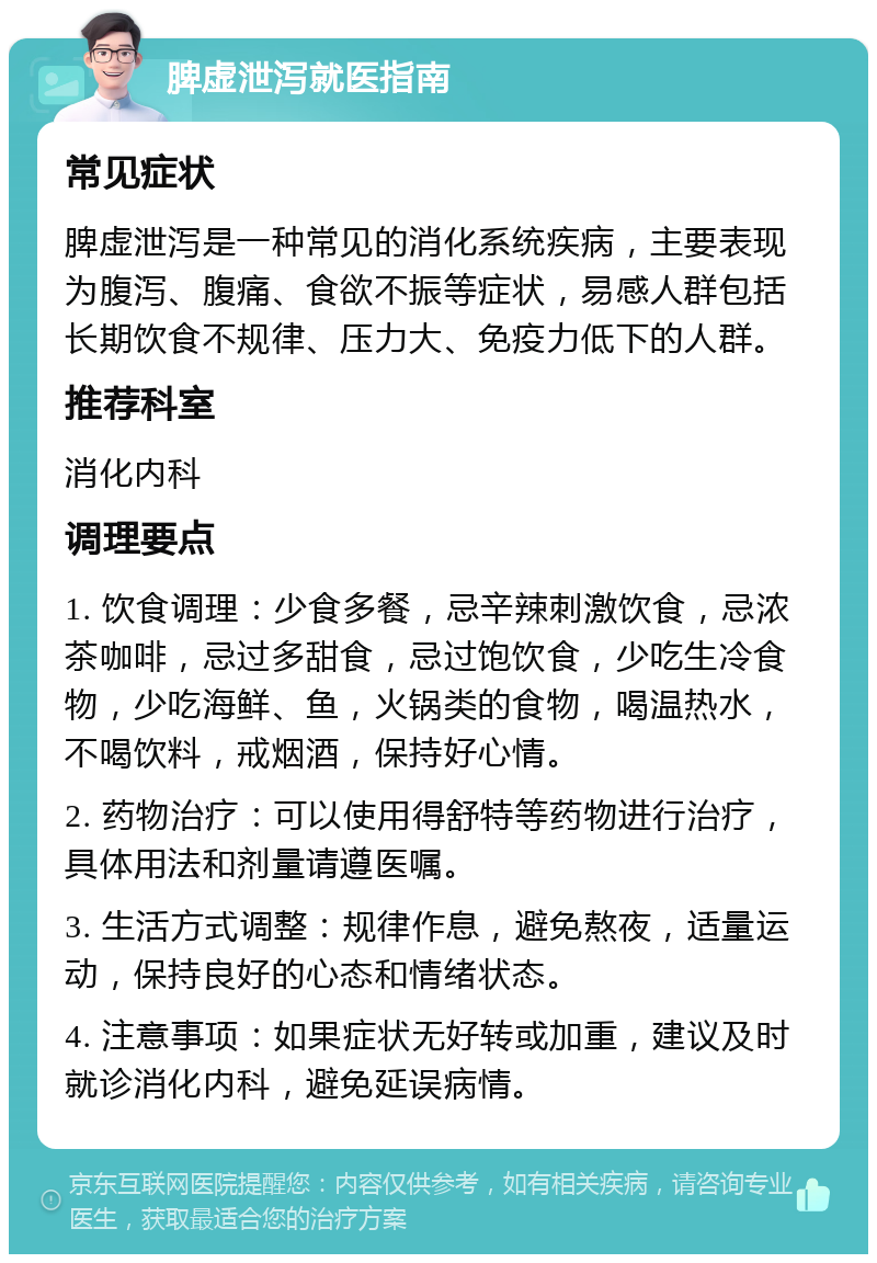 脾虚泄泻就医指南 常见症状 脾虚泄泻是一种常见的消化系统疾病，主要表现为腹泻、腹痛、食欲不振等症状，易感人群包括长期饮食不规律、压力大、免疫力低下的人群。 推荐科室 消化内科 调理要点 1. 饮食调理：少食多餐，忌辛辣刺激饮食，忌浓茶咖啡，忌过多甜食，忌过饱饮食，少吃生冷食物，少吃海鲜、鱼，火锅类的食物，喝温热水，不喝饮料，戒烟酒，保持好心情。 2. 药物治疗：可以使用得舒特等药物进行治疗，具体用法和剂量请遵医嘱。 3. 生活方式调整：规律作息，避免熬夜，适量运动，保持良好的心态和情绪状态。 4. 注意事项：如果症状无好转或加重，建议及时就诊消化内科，避免延误病情。