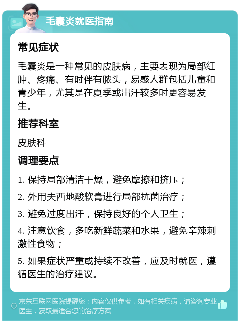 毛囊炎就医指南 常见症状 毛囊炎是一种常见的皮肤病，主要表现为局部红肿、疼痛、有时伴有脓头，易感人群包括儿童和青少年，尤其是在夏季或出汗较多时更容易发生。 推荐科室 皮肤科 调理要点 1. 保持局部清洁干燥，避免摩擦和挤压； 2. 外用夫西地酸软膏进行局部抗菌治疗； 3. 避免过度出汗，保持良好的个人卫生； 4. 注意饮食，多吃新鲜蔬菜和水果，避免辛辣刺激性食物； 5. 如果症状严重或持续不改善，应及时就医，遵循医生的治疗建议。