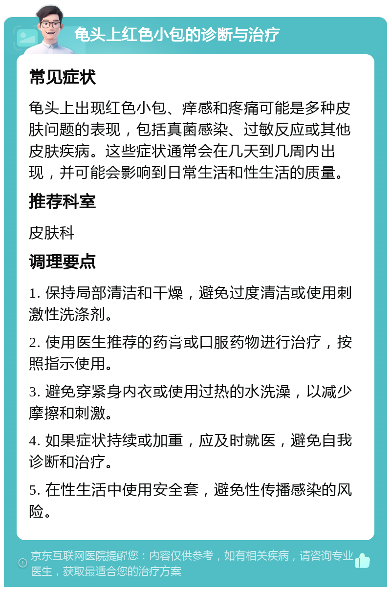 龟头上红色小包的诊断与治疗 常见症状 龟头上出现红色小包、痒感和疼痛可能是多种皮肤问题的表现，包括真菌感染、过敏反应或其他皮肤疾病。这些症状通常会在几天到几周内出现，并可能会影响到日常生活和性生活的质量。 推荐科室 皮肤科 调理要点 1. 保持局部清洁和干燥，避免过度清洁或使用刺激性洗涤剂。 2. 使用医生推荐的药膏或口服药物进行治疗，按照指示使用。 3. 避免穿紧身内衣或使用过热的水洗澡，以减少摩擦和刺激。 4. 如果症状持续或加重，应及时就医，避免自我诊断和治疗。 5. 在性生活中使用安全套，避免性传播感染的风险。