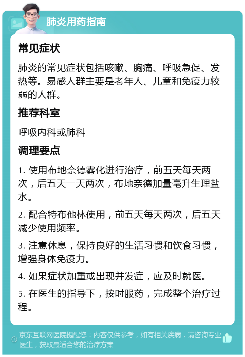 肺炎用药指南 常见症状 肺炎的常见症状包括咳嗽、胸痛、呼吸急促、发热等。易感人群主要是老年人、儿童和免疫力较弱的人群。 推荐科室 呼吸内科或肺科 调理要点 1. 使用布地奈德雾化进行治疗，前五天每天两次，后五天一天两次，布地奈德加量毫升生理盐水。 2. 配合特布他林使用，前五天每天两次，后五天减少使用频率。 3. 注意休息，保持良好的生活习惯和饮食习惯，增强身体免疫力。 4. 如果症状加重或出现并发症，应及时就医。 5. 在医生的指导下，按时服药，完成整个治疗过程。