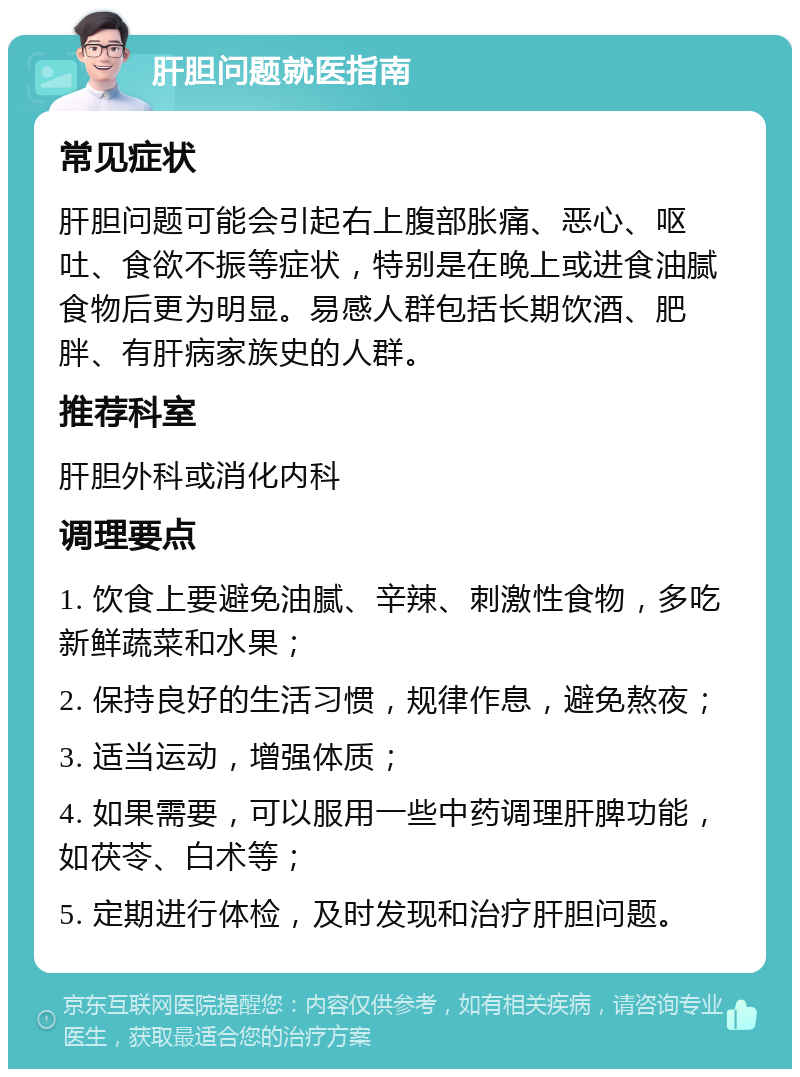 肝胆问题就医指南 常见症状 肝胆问题可能会引起右上腹部胀痛、恶心、呕吐、食欲不振等症状，特别是在晚上或进食油腻食物后更为明显。易感人群包括长期饮酒、肥胖、有肝病家族史的人群。 推荐科室 肝胆外科或消化内科 调理要点 1. 饮食上要避免油腻、辛辣、刺激性食物，多吃新鲜蔬菜和水果； 2. 保持良好的生活习惯，规律作息，避免熬夜； 3. 适当运动，增强体质； 4. 如果需要，可以服用一些中药调理肝脾功能，如茯苓、白术等； 5. 定期进行体检，及时发现和治疗肝胆问题。