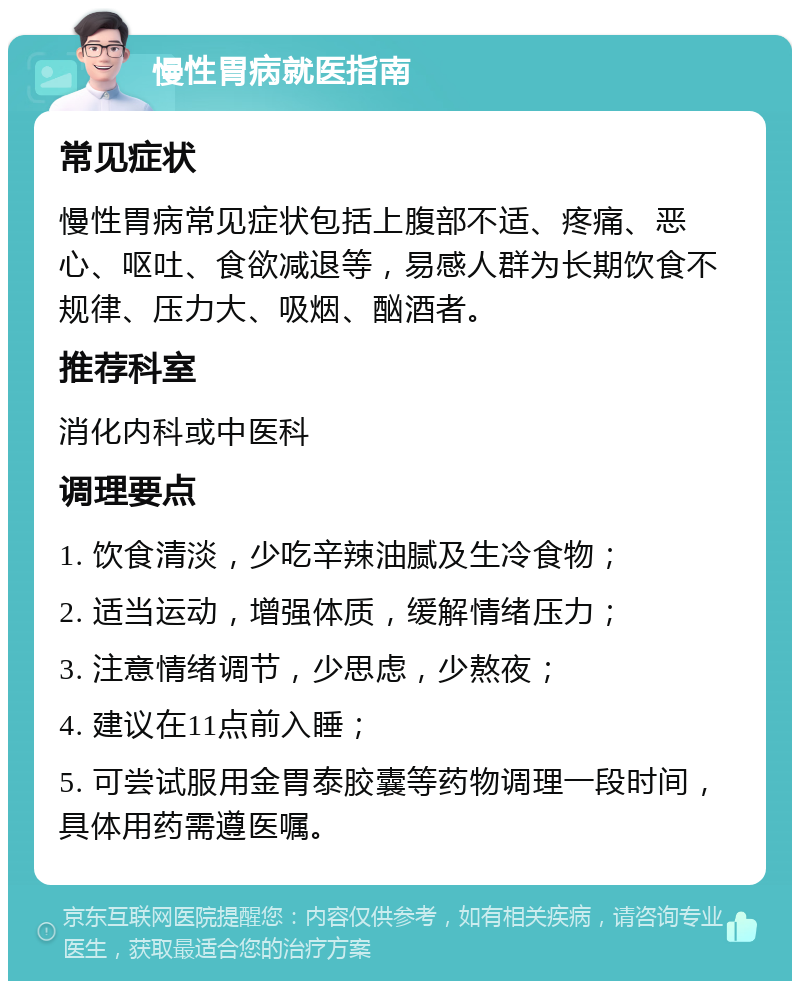 慢性胃病就医指南 常见症状 慢性胃病常见症状包括上腹部不适、疼痛、恶心、呕吐、食欲减退等，易感人群为长期饮食不规律、压力大、吸烟、酗酒者。 推荐科室 消化内科或中医科 调理要点 1. 饮食清淡，少吃辛辣油腻及生冷食物； 2. 适当运动，增强体质，缓解情绪压力； 3. 注意情绪调节，少思虑，少熬夜； 4. 建议在11点前入睡； 5. 可尝试服用金胃泰胶囊等药物调理一段时间，具体用药需遵医嘱。