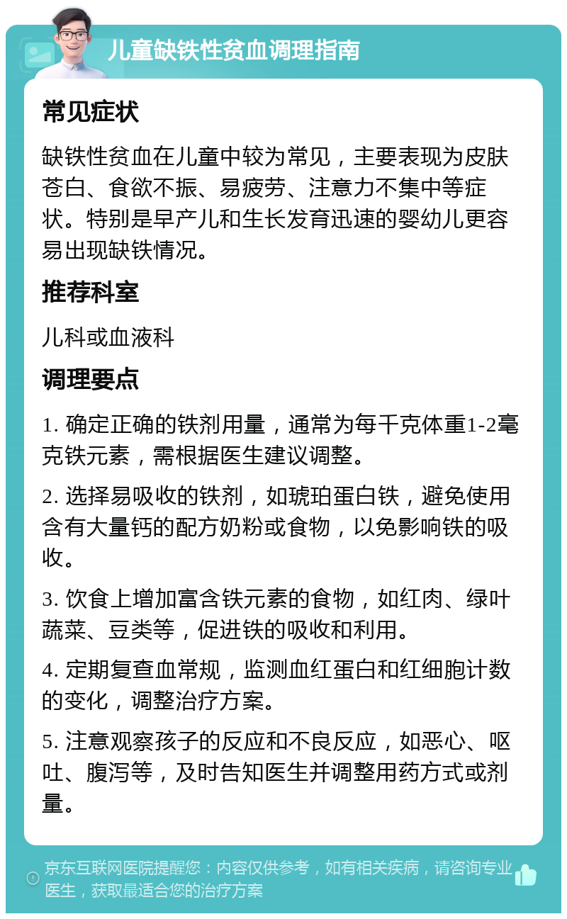 儿童缺铁性贫血调理指南 常见症状 缺铁性贫血在儿童中较为常见，主要表现为皮肤苍白、食欲不振、易疲劳、注意力不集中等症状。特别是早产儿和生长发育迅速的婴幼儿更容易出现缺铁情况。 推荐科室 儿科或血液科 调理要点 1. 确定正确的铁剂用量，通常为每千克体重1-2毫克铁元素，需根据医生建议调整。 2. 选择易吸收的铁剂，如琥珀蛋白铁，避免使用含有大量钙的配方奶粉或食物，以免影响铁的吸收。 3. 饮食上增加富含铁元素的食物，如红肉、绿叶蔬菜、豆类等，促进铁的吸收和利用。 4. 定期复查血常规，监测血红蛋白和红细胞计数的变化，调整治疗方案。 5. 注意观察孩子的反应和不良反应，如恶心、呕吐、腹泻等，及时告知医生并调整用药方式或剂量。