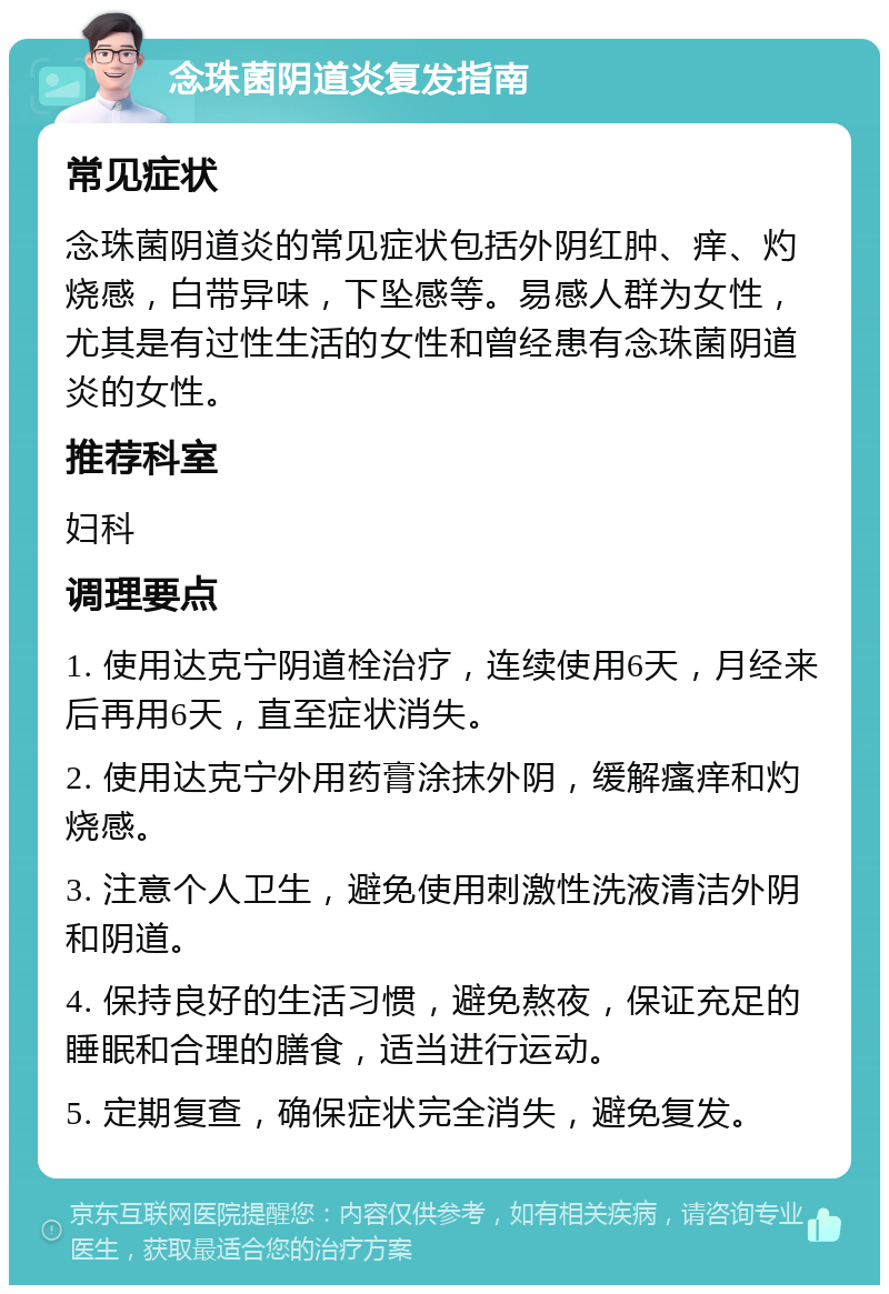 念珠菌阴道炎复发指南 常见症状 念珠菌阴道炎的常见症状包括外阴红肿、痒、灼烧感，白带异味，下坠感等。易感人群为女性，尤其是有过性生活的女性和曾经患有念珠菌阴道炎的女性。 推荐科室 妇科 调理要点 1. 使用达克宁阴道栓治疗，连续使用6天，月经来后再用6天，直至症状消失。 2. 使用达克宁外用药膏涂抹外阴，缓解瘙痒和灼烧感。 3. 注意个人卫生，避免使用刺激性洗液清洁外阴和阴道。 4. 保持良好的生活习惯，避免熬夜，保证充足的睡眠和合理的膳食，适当进行运动。 5. 定期复查，确保症状完全消失，避免复发。