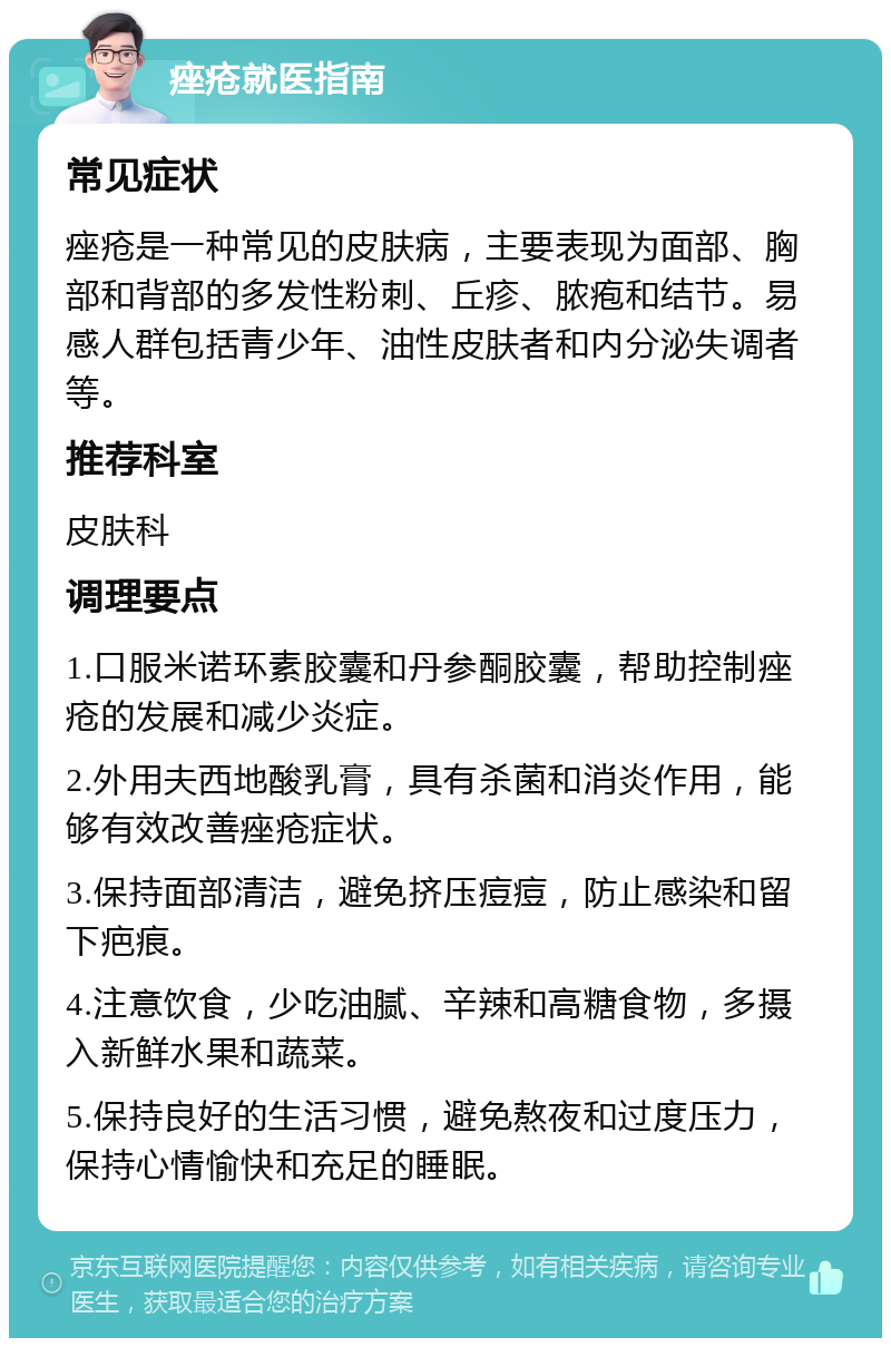 痤疮就医指南 常见症状 痤疮是一种常见的皮肤病，主要表现为面部、胸部和背部的多发性粉刺、丘疹、脓疱和结节。易感人群包括青少年、油性皮肤者和内分泌失调者等。 推荐科室 皮肤科 调理要点 1.口服米诺环素胶囊和丹参酮胶囊，帮助控制痤疮的发展和减少炎症。 2.外用夫西地酸乳膏，具有杀菌和消炎作用，能够有效改善痤疮症状。 3.保持面部清洁，避免挤压痘痘，防止感染和留下疤痕。 4.注意饮食，少吃油腻、辛辣和高糖食物，多摄入新鲜水果和蔬菜。 5.保持良好的生活习惯，避免熬夜和过度压力，保持心情愉快和充足的睡眠。