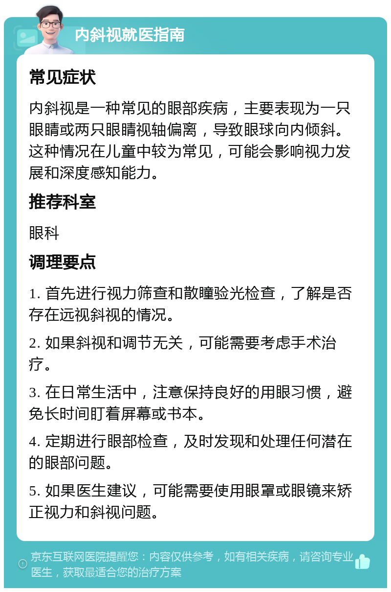 内斜视就医指南 常见症状 内斜视是一种常见的眼部疾病，主要表现为一只眼睛或两只眼睛视轴偏离，导致眼球向内倾斜。这种情况在儿童中较为常见，可能会影响视力发展和深度感知能力。 推荐科室 眼科 调理要点 1. 首先进行视力筛查和散瞳验光检查，了解是否存在远视斜视的情况。 2. 如果斜视和调节无关，可能需要考虑手术治疗。 3. 在日常生活中，注意保持良好的用眼习惯，避免长时间盯着屏幕或书本。 4. 定期进行眼部检查，及时发现和处理任何潜在的眼部问题。 5. 如果医生建议，可能需要使用眼罩或眼镜来矫正视力和斜视问题。