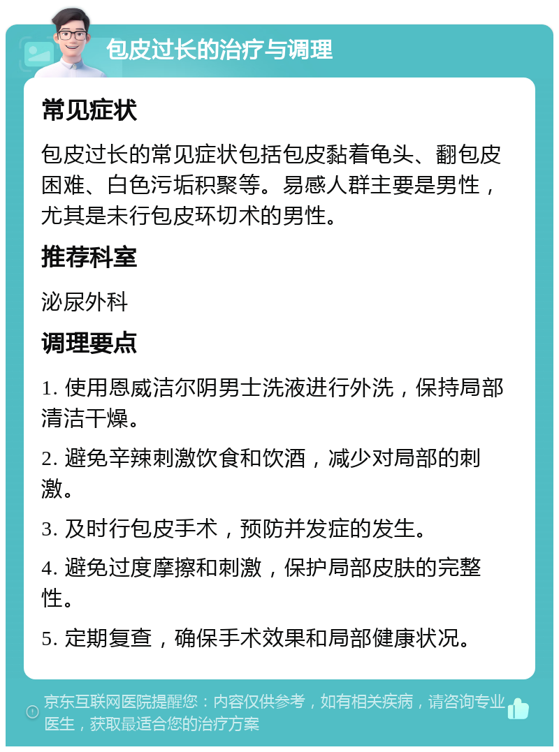 包皮过长的治疗与调理 常见症状 包皮过长的常见症状包括包皮黏着龟头、翻包皮困难、白色污垢积聚等。易感人群主要是男性，尤其是未行包皮环切术的男性。 推荐科室 泌尿外科 调理要点 1. 使用恩威洁尔阴男士洗液进行外洗，保持局部清洁干燥。 2. 避免辛辣刺激饮食和饮酒，减少对局部的刺激。 3. 及时行包皮手术，预防并发症的发生。 4. 避免过度摩擦和刺激，保护局部皮肤的完整性。 5. 定期复查，确保手术效果和局部健康状况。