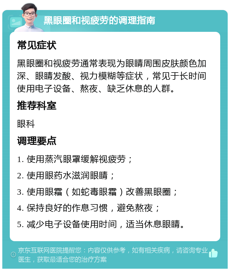 黑眼圈和视疲劳的调理指南 常见症状 黑眼圈和视疲劳通常表现为眼睛周围皮肤颜色加深、眼睛发酸、视力模糊等症状，常见于长时间使用电子设备、熬夜、缺乏休息的人群。 推荐科室 眼科 调理要点 1. 使用蒸汽眼罩缓解视疲劳； 2. 使用眼药水滋润眼睛； 3. 使用眼霜（如蛇毒眼霜）改善黑眼圈； 4. 保持良好的作息习惯，避免熬夜； 5. 减少电子设备使用时间，适当休息眼睛。