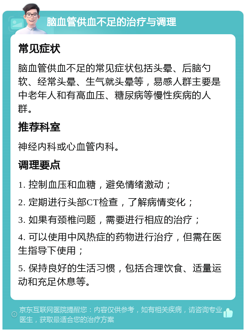 脑血管供血不足的治疗与调理 常见症状 脑血管供血不足的常见症状包括头晕、后脑勺软、经常头晕、生气就头晕等，易感人群主要是中老年人和有高血压、糖尿病等慢性疾病的人群。 推荐科室 神经内科或心血管内科。 调理要点 1. 控制血压和血糖，避免情绪激动； 2. 定期进行头部CT检查，了解病情变化； 3. 如果有颈椎问题，需要进行相应的治疗； 4. 可以使用中风热症的药物进行治疗，但需在医生指导下使用； 5. 保持良好的生活习惯，包括合理饮食、适量运动和充足休息等。