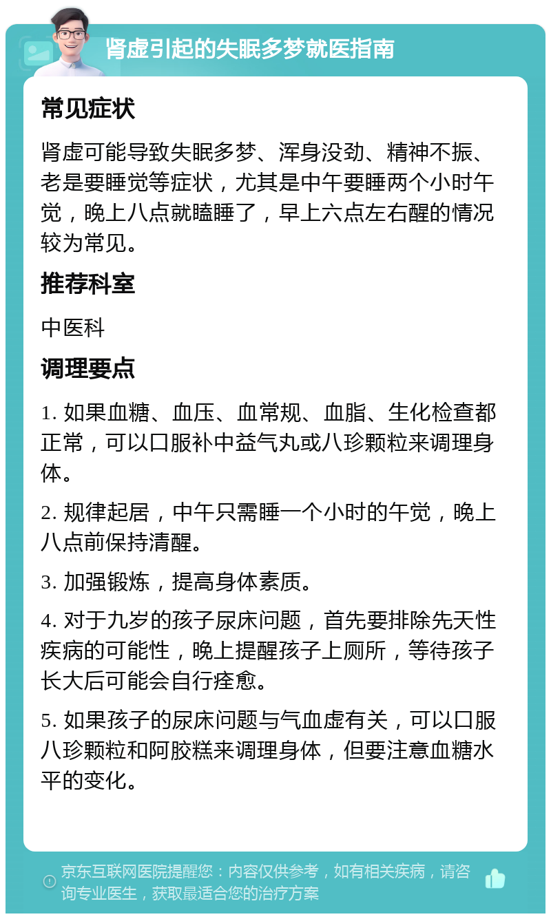 肾虚引起的失眠多梦就医指南 常见症状 肾虚可能导致失眠多梦、浑身没劲、精神不振、老是要睡觉等症状，尤其是中午要睡两个小时午觉，晚上八点就瞌睡了，早上六点左右醒的情况较为常见。 推荐科室 中医科 调理要点 1. 如果血糖、血压、血常规、血脂、生化检查都正常，可以口服补中益气丸或八珍颗粒来调理身体。 2. 规律起居，中午只需睡一个小时的午觉，晚上八点前保持清醒。 3. 加强锻炼，提高身体素质。 4. 对于九岁的孩子尿床问题，首先要排除先天性疾病的可能性，晚上提醒孩子上厕所，等待孩子长大后可能会自行痊愈。 5. 如果孩子的尿床问题与气血虚有关，可以口服八珍颗粒和阿胶糕来调理身体，但要注意血糖水平的变化。