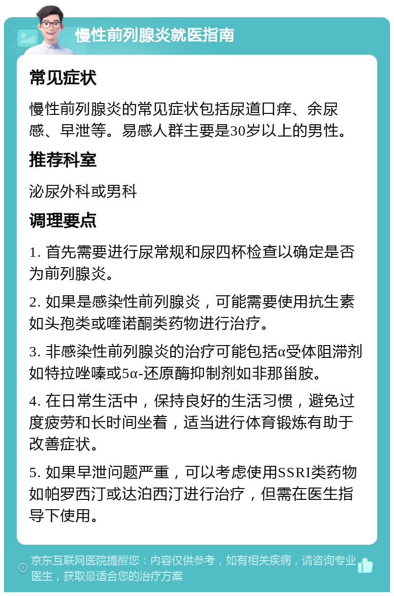 慢性前列腺炎就医指南 常见症状 慢性前列腺炎的常见症状包括尿道口痒、余尿感、早泄等。易感人群主要是30岁以上的男性。 推荐科室 泌尿外科或男科 调理要点 1. 首先需要进行尿常规和尿四杯检查以确定是否为前列腺炎。 2. 如果是感染性前列腺炎，可能需要使用抗生素如头孢类或喹诺酮类药物进行治疗。 3. 非感染性前列腺炎的治疗可能包括α受体阻滞剂如特拉唑嗪或5α-还原酶抑制剂如非那甾胺。 4. 在日常生活中，保持良好的生活习惯，避免过度疲劳和长时间坐着，适当进行体育锻炼有助于改善症状。 5. 如果早泄问题严重，可以考虑使用SSRI类药物如帕罗西汀或达泊西汀进行治疗，但需在医生指导下使用。