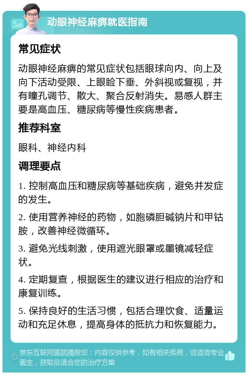 动眼神经麻痹就医指南 常见症状 动眼神经麻痹的常见症状包括眼球向内、向上及向下活动受限、上眼睑下垂、外斜视或复视，并有瞳孔调节、散大、聚合反射消失。易感人群主要是高血压、糖尿病等慢性疾病患者。 推荐科室 眼科、神经内科 调理要点 1. 控制高血压和糖尿病等基础疾病，避免并发症的发生。 2. 使用营养神经的药物，如胞磷胆碱钠片和甲钴胺，改善神经微循环。 3. 避免光线刺激，使用遮光眼罩或墨镜减轻症状。 4. 定期复查，根据医生的建议进行相应的治疗和康复训练。 5. 保持良好的生活习惯，包括合理饮食、适量运动和充足休息，提高身体的抵抗力和恢复能力。