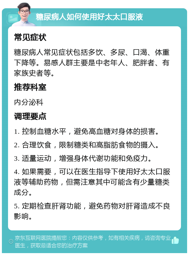 糖尿病人如何使用好太太口服液 常见症状 糖尿病人常见症状包括多饮、多尿、口渴、体重下降等。易感人群主要是中老年人、肥胖者、有家族史者等。 推荐科室 内分泌科 调理要点 1. 控制血糖水平，避免高血糖对身体的损害。 2. 合理饮食，限制糖类和高脂肪食物的摄入。 3. 适量运动，增强身体代谢功能和免疫力。 4. 如果需要，可以在医生指导下使用好太太口服液等辅助药物，但需注意其中可能含有少量糖类成分。 5. 定期检查肝肾功能，避免药物对肝肾造成不良影响。