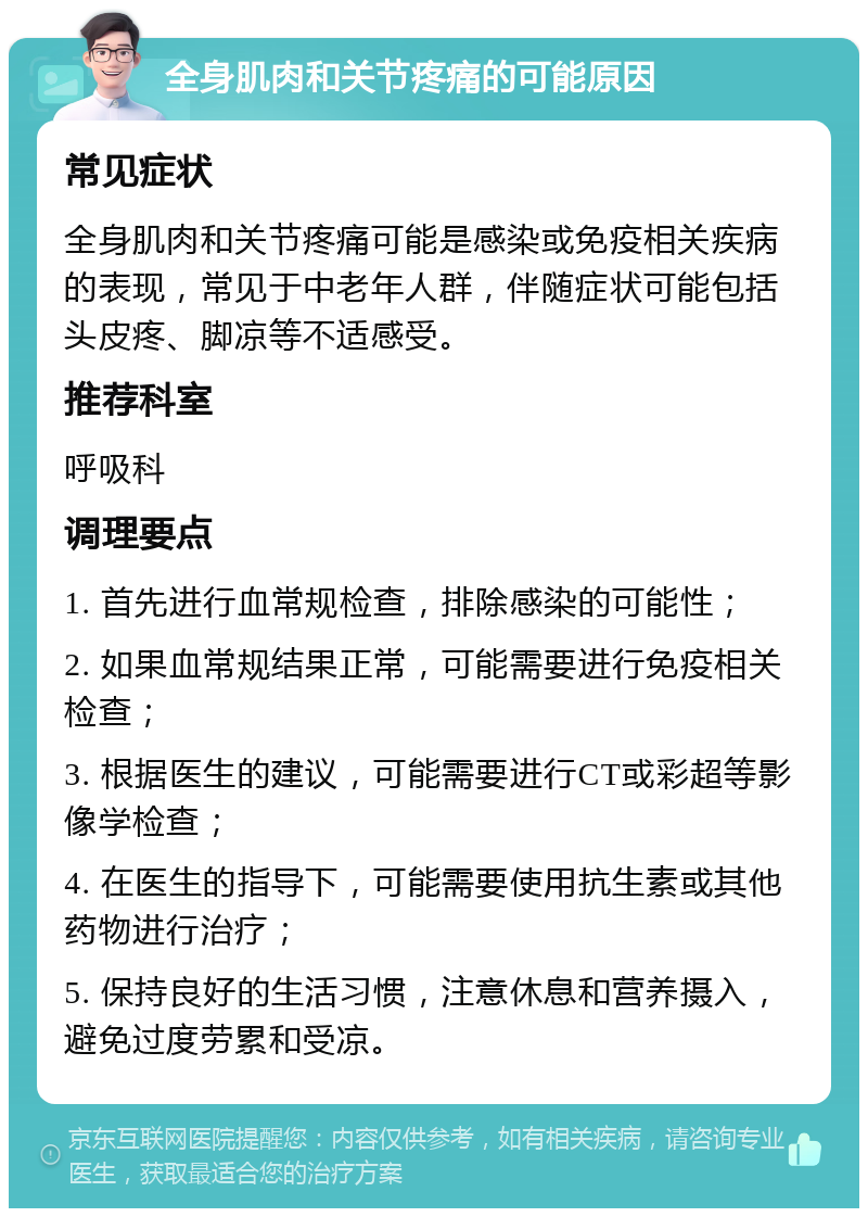 全身肌肉和关节疼痛的可能原因 常见症状 全身肌肉和关节疼痛可能是感染或免疫相关疾病的表现，常见于中老年人群，伴随症状可能包括头皮疼、脚凉等不适感受。 推荐科室 呼吸科 调理要点 1. 首先进行血常规检查，排除感染的可能性； 2. 如果血常规结果正常，可能需要进行免疫相关检查； 3. 根据医生的建议，可能需要进行CT或彩超等影像学检查； 4. 在医生的指导下，可能需要使用抗生素或其他药物进行治疗； 5. 保持良好的生活习惯，注意休息和营养摄入，避免过度劳累和受凉。