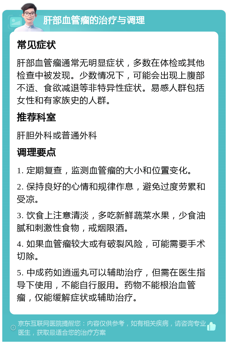 肝部血管瘤的治疗与调理 常见症状 肝部血管瘤通常无明显症状，多数在体检或其他检查中被发现。少数情况下，可能会出现上腹部不适、食欲减退等非特异性症状。易感人群包括女性和有家族史的人群。 推荐科室 肝胆外科或普通外科 调理要点 1. 定期复查，监测血管瘤的大小和位置变化。 2. 保持良好的心情和规律作息，避免过度劳累和受凉。 3. 饮食上注意清淡，多吃新鲜蔬菜水果，少食油腻和刺激性食物，戒烟限酒。 4. 如果血管瘤较大或有破裂风险，可能需要手术切除。 5. 中成药如逍遥丸可以辅助治疗，但需在医生指导下使用，不能自行服用。药物不能根治血管瘤，仅能缓解症状或辅助治疗。