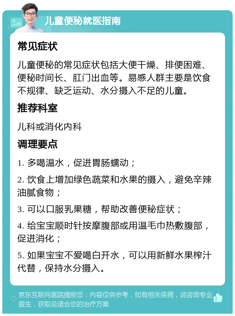 儿童便秘就医指南 常见症状 儿童便秘的常见症状包括大便干燥、排便困难、便秘时间长、肛门出血等。易感人群主要是饮食不规律、缺乏运动、水分摄入不足的儿童。 推荐科室 儿科或消化内科 调理要点 1. 多喝温水，促进胃肠蠕动； 2. 饮食上增加绿色蔬菜和水果的摄入，避免辛辣油腻食物； 3. 可以口服乳果糖，帮助改善便秘症状； 4. 给宝宝顺时针按摩腹部或用温毛巾热敷腹部，促进消化； 5. 如果宝宝不爱喝白开水，可以用新鲜水果榨汁代替，保持水分摄入。