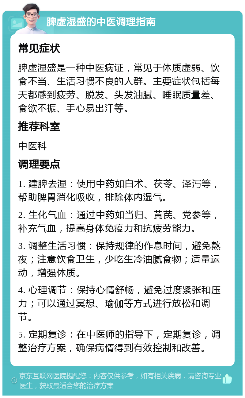 脾虚湿盛的中医调理指南 常见症状 脾虚湿盛是一种中医病证，常见于体质虚弱、饮食不当、生活习惯不良的人群。主要症状包括每天都感到疲劳、脱发、头发油腻、睡眠质量差、食欲不振、手心易出汗等。 推荐科室 中医科 调理要点 1. 建脾去湿：使用中药如白术、茯苓、泽泻等，帮助脾胃消化吸收，排除体内湿气。 2. 生化气血：通过中药如当归、黄芪、党参等，补充气血，提高身体免疫力和抗疲劳能力。 3. 调整生活习惯：保持规律的作息时间，避免熬夜；注意饮食卫生，少吃生冷油腻食物；适量运动，增强体质。 4. 心理调节：保持心情舒畅，避免过度紧张和压力；可以通过冥想、瑜伽等方式进行放松和调节。 5. 定期复诊：在中医师的指导下，定期复诊，调整治疗方案，确保病情得到有效控制和改善。