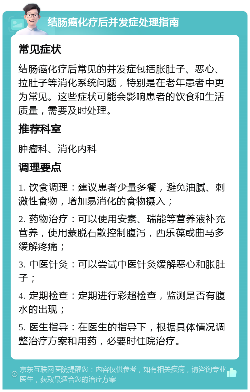 结肠癌化疗后并发症处理指南 常见症状 结肠癌化疗后常见的并发症包括胀肚子、恶心、拉肚子等消化系统问题，特别是在老年患者中更为常见。这些症状可能会影响患者的饮食和生活质量，需要及时处理。 推荐科室 肿瘤科、消化内科 调理要点 1. 饮食调理：建议患者少量多餐，避免油腻、刺激性食物，增加易消化的食物摄入； 2. 药物治疗：可以使用安素、瑞能等营养液补充营养，使用蒙脱石散控制腹泻，西乐葆或曲马多缓解疼痛； 3. 中医针灸：可以尝试中医针灸缓解恶心和胀肚子； 4. 定期检查：定期进行彩超检查，监测是否有腹水的出现； 5. 医生指导：在医生的指导下，根据具体情况调整治疗方案和用药，必要时住院治疗。