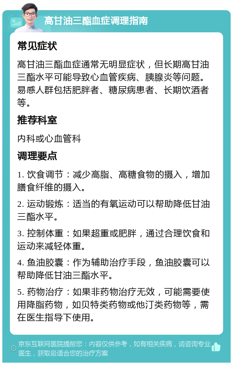 高甘油三酯血症调理指南 常见症状 高甘油三酯血症通常无明显症状，但长期高甘油三酯水平可能导致心血管疾病、胰腺炎等问题。易感人群包括肥胖者、糖尿病患者、长期饮酒者等。 推荐科室 内科或心血管科 调理要点 1. 饮食调节：减少高脂、高糖食物的摄入，增加膳食纤维的摄入。 2. 运动锻炼：适当的有氧运动可以帮助降低甘油三酯水平。 3. 控制体重：如果超重或肥胖，通过合理饮食和运动来减轻体重。 4. 鱼油胶囊：作为辅助治疗手段，鱼油胶囊可以帮助降低甘油三酯水平。 5. 药物治疗：如果非药物治疗无效，可能需要使用降脂药物，如贝特类药物或他汀类药物等，需在医生指导下使用。