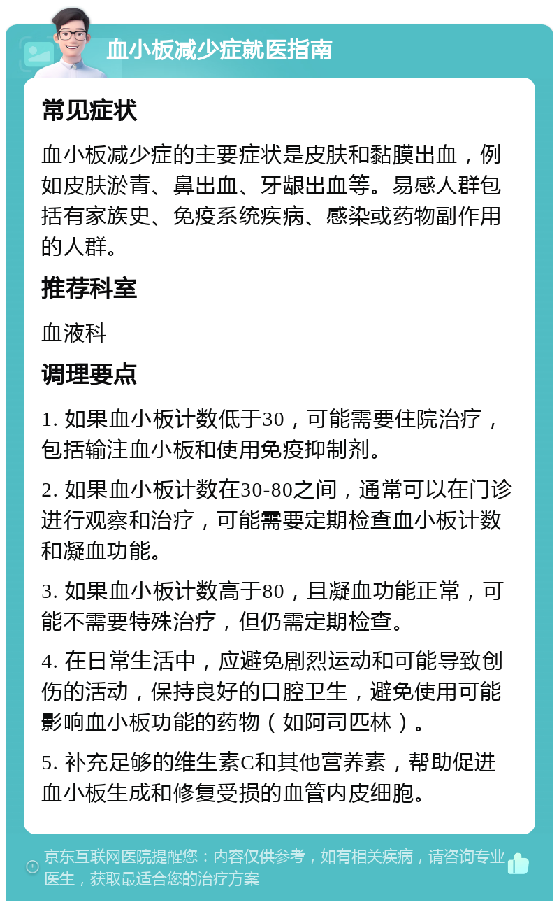 血小板减少症就医指南 常见症状 血小板减少症的主要症状是皮肤和黏膜出血，例如皮肤淤青、鼻出血、牙龈出血等。易感人群包括有家族史、免疫系统疾病、感染或药物副作用的人群。 推荐科室 血液科 调理要点 1. 如果血小板计数低于30，可能需要住院治疗，包括输注血小板和使用免疫抑制剂。 2. 如果血小板计数在30-80之间，通常可以在门诊进行观察和治疗，可能需要定期检查血小板计数和凝血功能。 3. 如果血小板计数高于80，且凝血功能正常，可能不需要特殊治疗，但仍需定期检查。 4. 在日常生活中，应避免剧烈运动和可能导致创伤的活动，保持良好的口腔卫生，避免使用可能影响血小板功能的药物（如阿司匹林）。 5. 补充足够的维生素C和其他营养素，帮助促进血小板生成和修复受损的血管内皮细胞。