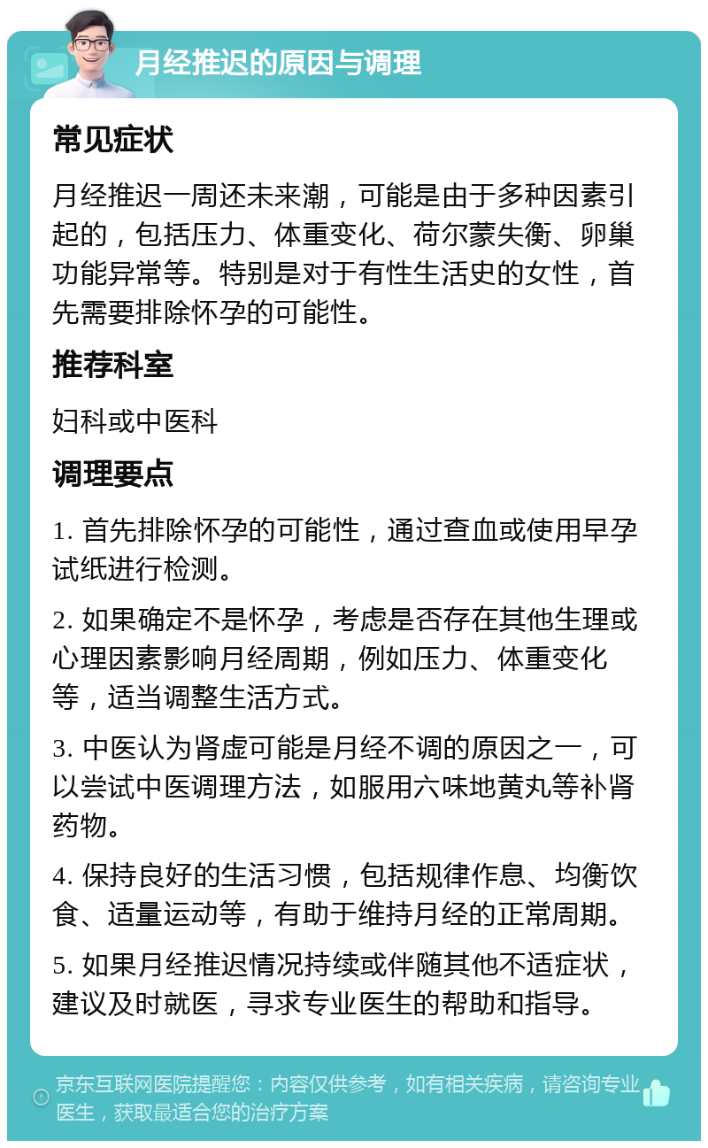 月经推迟的原因与调理 常见症状 月经推迟一周还未来潮，可能是由于多种因素引起的，包括压力、体重变化、荷尔蒙失衡、卵巢功能异常等。特别是对于有性生活史的女性，首先需要排除怀孕的可能性。 推荐科室 妇科或中医科 调理要点 1. 首先排除怀孕的可能性，通过查血或使用早孕试纸进行检测。 2. 如果确定不是怀孕，考虑是否存在其他生理或心理因素影响月经周期，例如压力、体重变化等，适当调整生活方式。 3. 中医认为肾虚可能是月经不调的原因之一，可以尝试中医调理方法，如服用六味地黄丸等补肾药物。 4. 保持良好的生活习惯，包括规律作息、均衡饮食、适量运动等，有助于维持月经的正常周期。 5. 如果月经推迟情况持续或伴随其他不适症状，建议及时就医，寻求专业医生的帮助和指导。