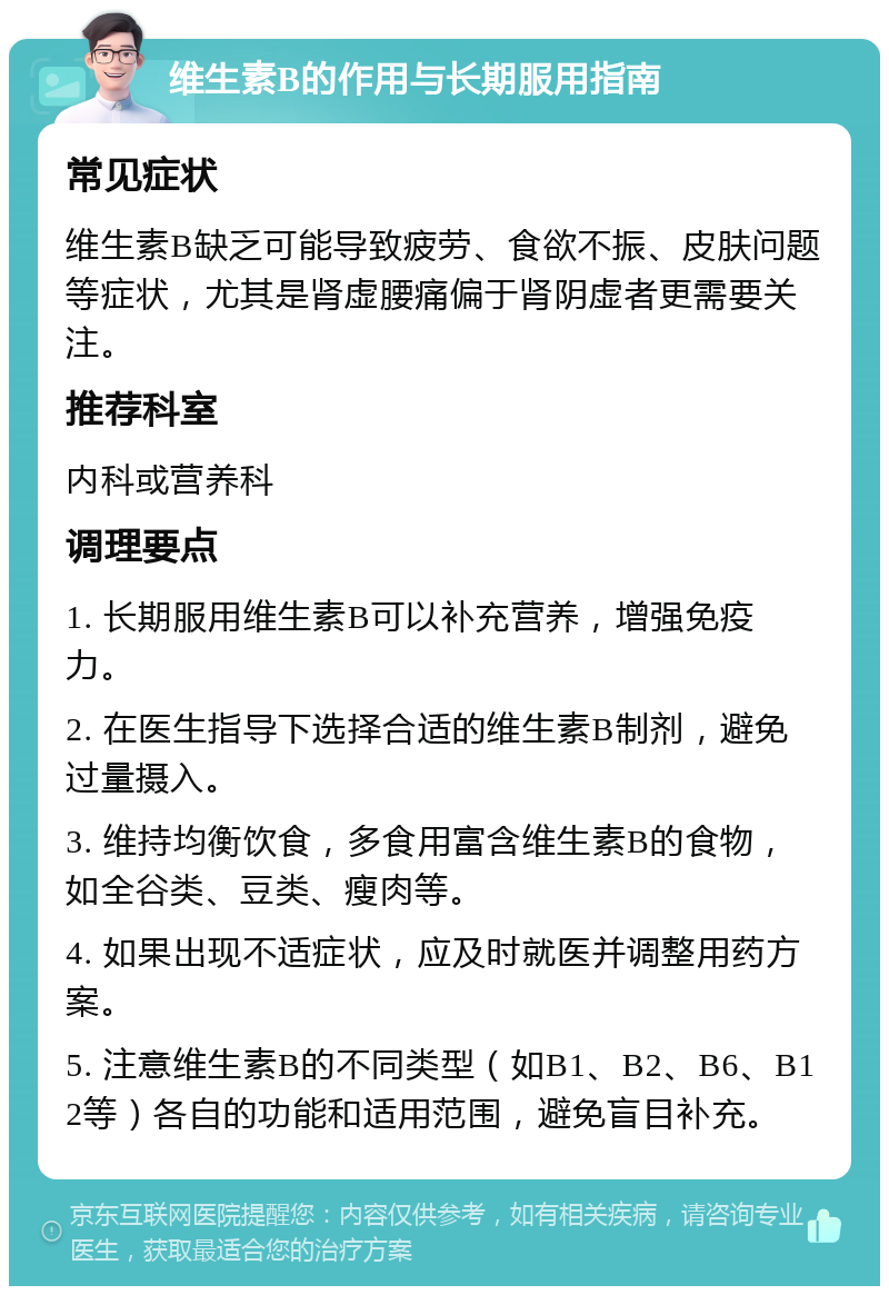 维生素B的作用与长期服用指南 常见症状 维生素B缺乏可能导致疲劳、食欲不振、皮肤问题等症状，尤其是肾虚腰痛偏于肾阴虚者更需要关注。 推荐科室 内科或营养科 调理要点 1. 长期服用维生素B可以补充营养，增强免疫力。 2. 在医生指导下选择合适的维生素B制剂，避免过量摄入。 3. 维持均衡饮食，多食用富含维生素B的食物，如全谷类、豆类、瘦肉等。 4. 如果出现不适症状，应及时就医并调整用药方案。 5. 注意维生素B的不同类型（如B1、B2、B6、B12等）各自的功能和适用范围，避免盲目补充。