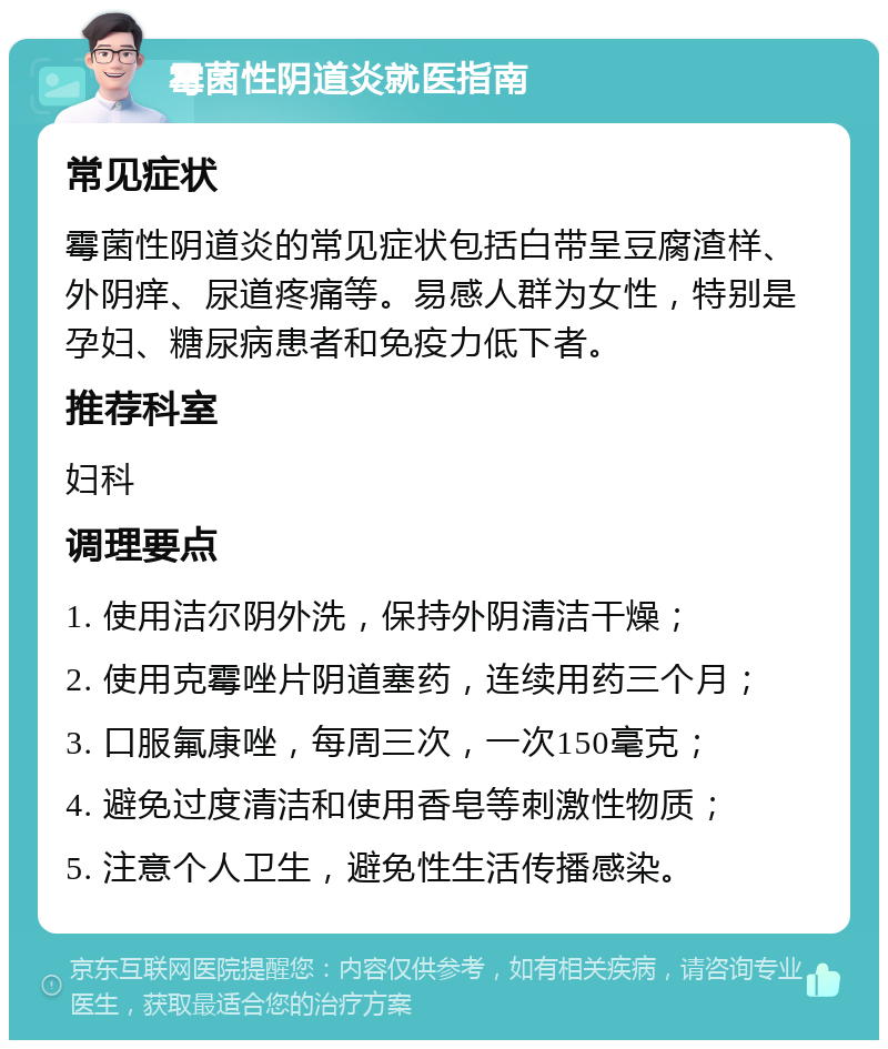 霉菌性阴道炎就医指南 常见症状 霉菌性阴道炎的常见症状包括白带呈豆腐渣样、外阴痒、尿道疼痛等。易感人群为女性，特别是孕妇、糖尿病患者和免疫力低下者。 推荐科室 妇科 调理要点 1. 使用洁尔阴外洗，保持外阴清洁干燥； 2. 使用克霉唑片阴道塞药，连续用药三个月； 3. 口服氟康唑，每周三次，一次150毫克； 4. 避免过度清洁和使用香皂等刺激性物质； 5. 注意个人卫生，避免性生活传播感染。