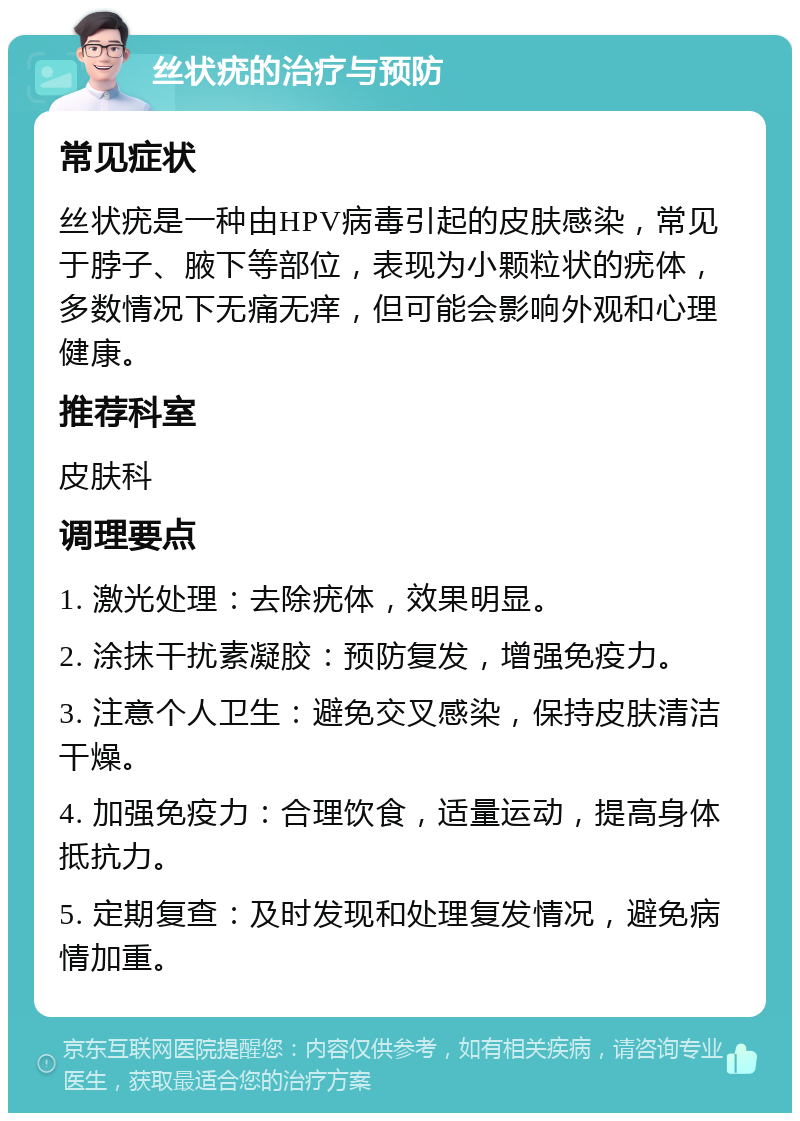 丝状疣的治疗与预防 常见症状 丝状疣是一种由HPV病毒引起的皮肤感染，常见于脖子、腋下等部位，表现为小颗粒状的疣体，多数情况下无痛无痒，但可能会影响外观和心理健康。 推荐科室 皮肤科 调理要点 1. 激光处理：去除疣体，效果明显。 2. 涂抹干扰素凝胶：预防复发，增强免疫力。 3. 注意个人卫生：避免交叉感染，保持皮肤清洁干燥。 4. 加强免疫力：合理饮食，适量运动，提高身体抵抗力。 5. 定期复查：及时发现和处理复发情况，避免病情加重。