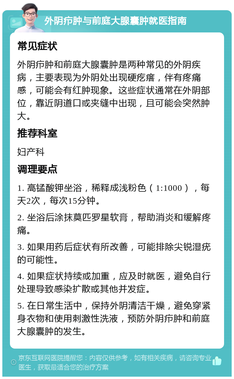 外阴疖肿与前庭大腺囊肿就医指南 常见症状 外阴疖肿和前庭大腺囊肿是两种常见的外阴疾病，主要表现为外阴处出现硬疙瘩，伴有疼痛感，可能会有红肿现象。这些症状通常在外阴部位，靠近阴道口或夹缝中出现，且可能会突然肿大。 推荐科室 妇产科 调理要点 1. 高锰酸钾坐浴，稀释成浅粉色（1:1000），每天2次，每次15分钟。 2. 坐浴后涂抹莫匹罗星软膏，帮助消炎和缓解疼痛。 3. 如果用药后症状有所改善，可能排除尖锐湿疣的可能性。 4. 如果症状持续或加重，应及时就医，避免自行处理导致感染扩散或其他并发症。 5. 在日常生活中，保持外阴清洁干燥，避免穿紧身衣物和使用刺激性洗液，预防外阴疖肿和前庭大腺囊肿的发生。