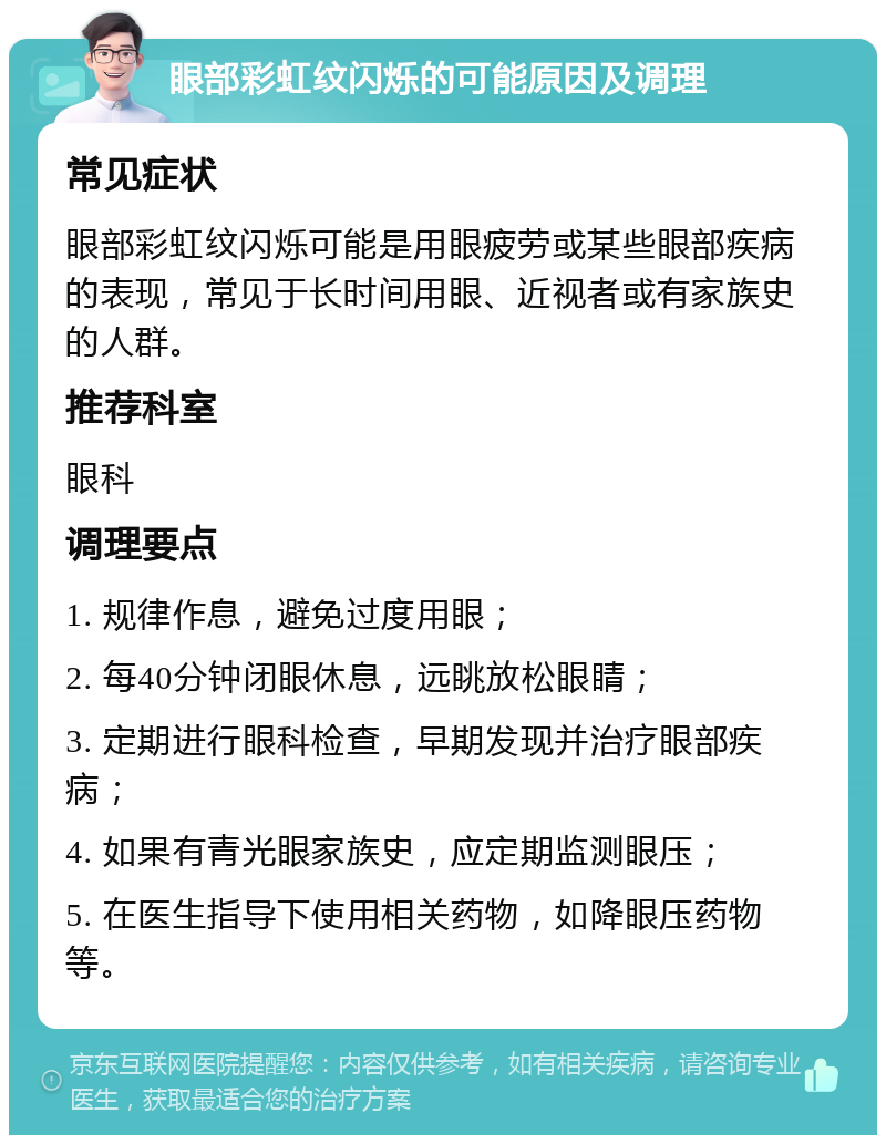 眼部彩虹纹闪烁的可能原因及调理 常见症状 眼部彩虹纹闪烁可能是用眼疲劳或某些眼部疾病的表现，常见于长时间用眼、近视者或有家族史的人群。 推荐科室 眼科 调理要点 1. 规律作息，避免过度用眼； 2. 每40分钟闭眼休息，远眺放松眼睛； 3. 定期进行眼科检查，早期发现并治疗眼部疾病； 4. 如果有青光眼家族史，应定期监测眼压； 5. 在医生指导下使用相关药物，如降眼压药物等。