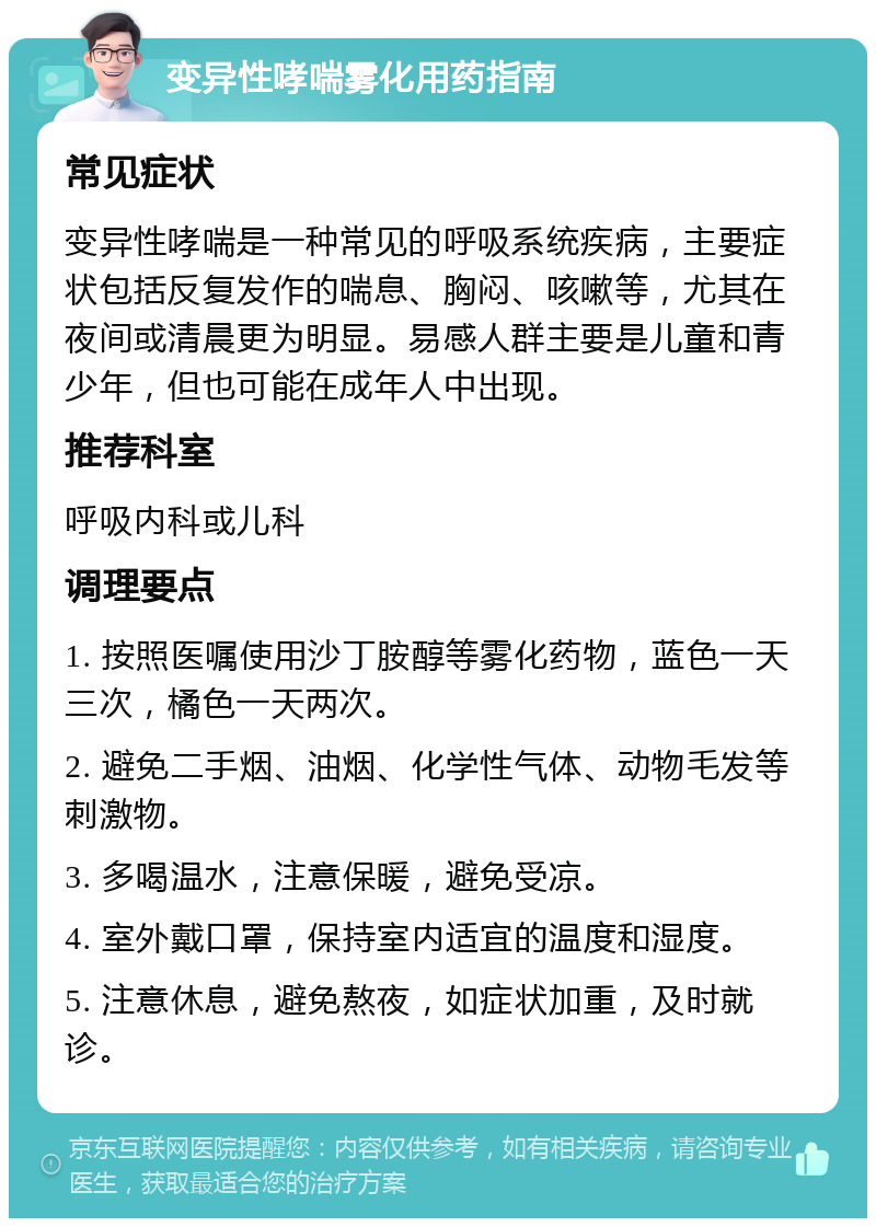 变异性哮喘雾化用药指南 常见症状 变异性哮喘是一种常见的呼吸系统疾病，主要症状包括反复发作的喘息、胸闷、咳嗽等，尤其在夜间或清晨更为明显。易感人群主要是儿童和青少年，但也可能在成年人中出现。 推荐科室 呼吸内科或儿科 调理要点 1. 按照医嘱使用沙丁胺醇等雾化药物，蓝色一天三次，橘色一天两次。 2. 避免二手烟、油烟、化学性气体、动物毛发等刺激物。 3. 多喝温水，注意保暖，避免受凉。 4. 室外戴口罩，保持室内适宜的温度和湿度。 5. 注意休息，避免熬夜，如症状加重，及时就诊。