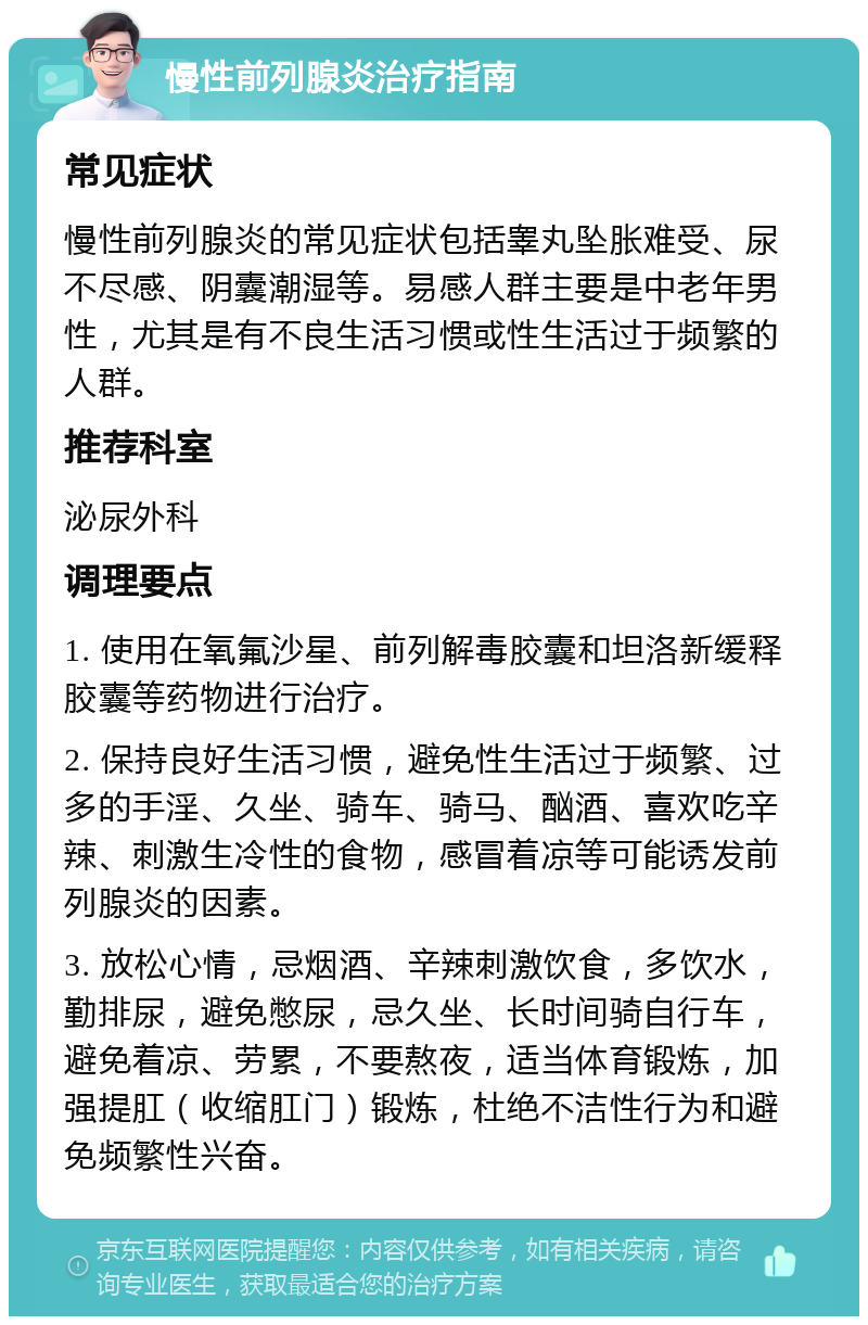 慢性前列腺炎治疗指南 常见症状 慢性前列腺炎的常见症状包括睾丸坠胀难受、尿不尽感、阴囊潮湿等。易感人群主要是中老年男性，尤其是有不良生活习惯或性生活过于频繁的人群。 推荐科室 泌尿外科 调理要点 1. 使用在氧氟沙星、前列解毒胶囊和坦洛新缓释胶囊等药物进行治疗。 2. 保持良好生活习惯，避免性生活过于频繁、过多的手淫、久坐、骑车、骑马、酗酒、喜欢吃辛辣、刺激生冷性的食物，感冒着凉等可能诱发前列腺炎的因素。 3. 放松心情，忌烟酒、辛辣刺激饮食，多饮水，勤排尿，避免憋尿，忌久坐、长时间骑自行车，避免着凉、劳累，不要熬夜，适当体育锻炼，加强提肛（收缩肛门）锻炼，杜绝不洁性行为和避免频繁性兴奋。