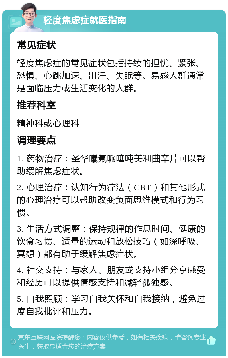 轻度焦虑症就医指南 常见症状 轻度焦虑症的常见症状包括持续的担忧、紧张、恐惧、心跳加速、出汗、失眠等。易感人群通常是面临压力或生活变化的人群。 推荐科室 精神科或心理科 调理要点 1. 药物治疗：圣华曦氟哌噻吨美利曲辛片可以帮助缓解焦虑症状。 2. 心理治疗：认知行为疗法（CBT）和其他形式的心理治疗可以帮助改变负面思维模式和行为习惯。 3. 生活方式调整：保持规律的作息时间、健康的饮食习惯、适量的运动和放松技巧（如深呼吸、冥想）都有助于缓解焦虑症状。 4. 社交支持：与家人、朋友或支持小组分享感受和经历可以提供情感支持和减轻孤独感。 5. 自我照顾：学习自我关怀和自我接纳，避免过度自我批评和压力。