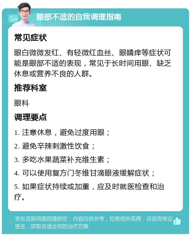 眼部不适的自我调理指南 常见症状 眼白微微发红、有轻微红血丝、眼睛痒等症状可能是眼部不适的表现，常见于长时间用眼、缺乏休息或营养不良的人群。 推荐科室 眼科 调理要点 1. 注意休息，避免过度用眼； 2. 避免辛辣刺激性饮食； 3. 多吃水果蔬菜补充维生素； 4. 可以使用复方门冬维甘滴眼液缓解症状； 5. 如果症状持续或加重，应及时就医检查和治疗。