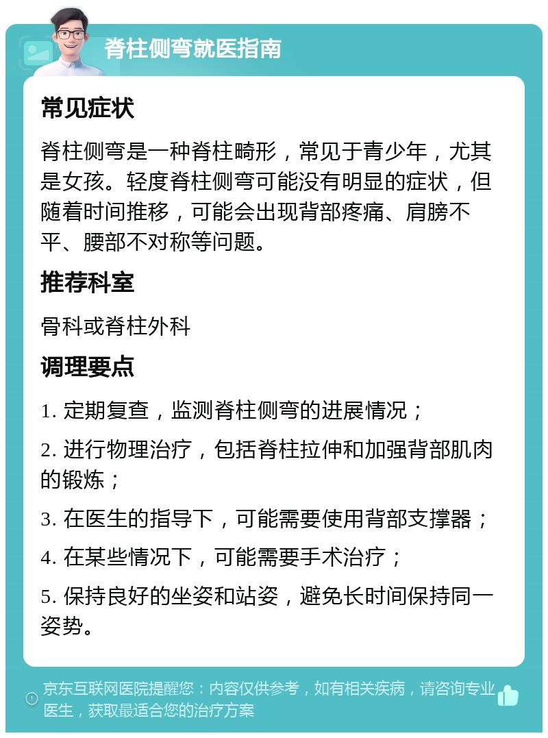 脊柱侧弯就医指南 常见症状 脊柱侧弯是一种脊柱畸形，常见于青少年，尤其是女孩。轻度脊柱侧弯可能没有明显的症状，但随着时间推移，可能会出现背部疼痛、肩膀不平、腰部不对称等问题。 推荐科室 骨科或脊柱外科 调理要点 1. 定期复查，监测脊柱侧弯的进展情况； 2. 进行物理治疗，包括脊柱拉伸和加强背部肌肉的锻炼； 3. 在医生的指导下，可能需要使用背部支撑器； 4. 在某些情况下，可能需要手术治疗； 5. 保持良好的坐姿和站姿，避免长时间保持同一姿势。