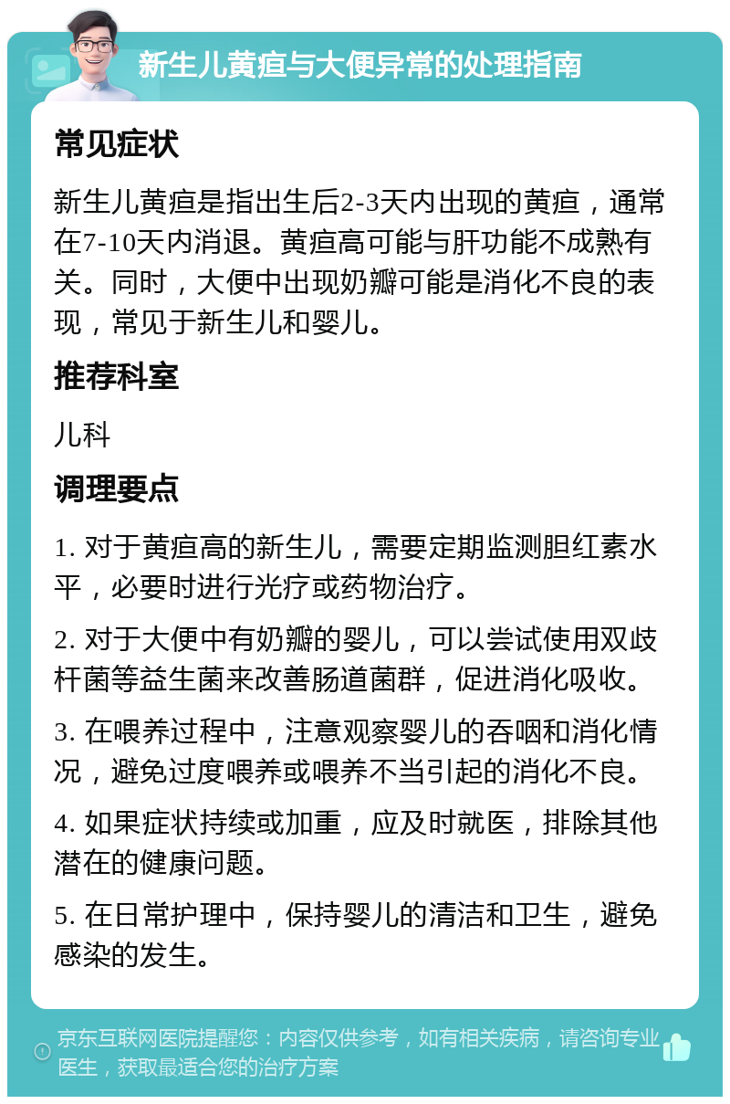 新生儿黄疸与大便异常的处理指南 常见症状 新生儿黄疸是指出生后2-3天内出现的黄疸，通常在7-10天内消退。黄疸高可能与肝功能不成熟有关。同时，大便中出现奶瓣可能是消化不良的表现，常见于新生儿和婴儿。 推荐科室 儿科 调理要点 1. 对于黄疸高的新生儿，需要定期监测胆红素水平，必要时进行光疗或药物治疗。 2. 对于大便中有奶瓣的婴儿，可以尝试使用双歧杆菌等益生菌来改善肠道菌群，促进消化吸收。 3. 在喂养过程中，注意观察婴儿的吞咽和消化情况，避免过度喂养或喂养不当引起的消化不良。 4. 如果症状持续或加重，应及时就医，排除其他潜在的健康问题。 5. 在日常护理中，保持婴儿的清洁和卫生，避免感染的发生。