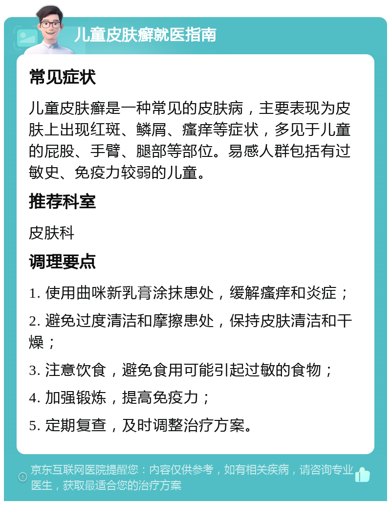 儿童皮肤癣就医指南 常见症状 儿童皮肤癣是一种常见的皮肤病，主要表现为皮肤上出现红斑、鳞屑、瘙痒等症状，多见于儿童的屁股、手臂、腿部等部位。易感人群包括有过敏史、免疫力较弱的儿童。 推荐科室 皮肤科 调理要点 1. 使用曲咪新乳膏涂抹患处，缓解瘙痒和炎症； 2. 避免过度清洁和摩擦患处，保持皮肤清洁和干燥； 3. 注意饮食，避免食用可能引起过敏的食物； 4. 加强锻炼，提高免疫力； 5. 定期复查，及时调整治疗方案。