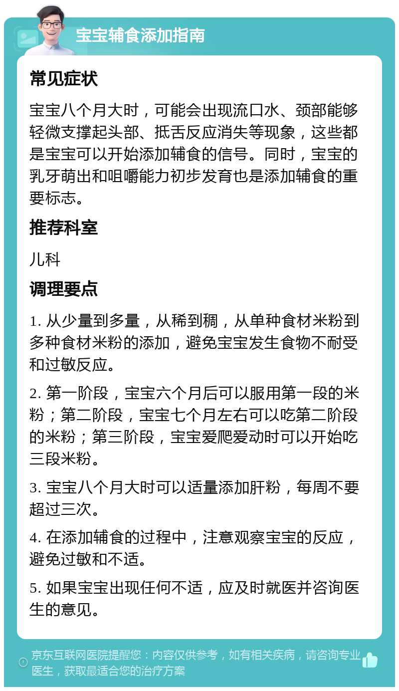 宝宝辅食添加指南 常见症状 宝宝八个月大时，可能会出现流口水、颈部能够轻微支撑起头部、抵舌反应消失等现象，这些都是宝宝可以开始添加辅食的信号。同时，宝宝的乳牙萌出和咀嚼能力初步发育也是添加辅食的重要标志。 推荐科室 儿科 调理要点 1. 从少量到多量，从稀到稠，从单种食材米粉到多种食材米粉的添加，避免宝宝发生食物不耐受和过敏反应。 2. 第一阶段，宝宝六个月后可以服用第一段的米粉；第二阶段，宝宝七个月左右可以吃第二阶段的米粉；第三阶段，宝宝爱爬爱动时可以开始吃三段米粉。 3. 宝宝八个月大时可以适量添加肝粉，每周不要超过三次。 4. 在添加辅食的过程中，注意观察宝宝的反应，避免过敏和不适。 5. 如果宝宝出现任何不适，应及时就医并咨询医生的意见。