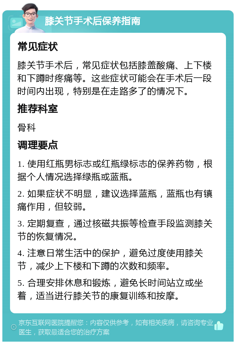 膝关节手术后保养指南 常见症状 膝关节手术后，常见症状包括膝盖酸痛、上下楼和下蹲时疼痛等。这些症状可能会在手术后一段时间内出现，特别是在走路多了的情况下。 推荐科室 骨科 调理要点 1. 使用红瓶男标志或红瓶绿标志的保养药物，根据个人情况选择绿瓶或蓝瓶。 2. 如果症状不明显，建议选择蓝瓶，蓝瓶也有镇痛作用，但较弱。 3. 定期复查，通过核磁共振等检查手段监测膝关节的恢复情况。 4. 注意日常生活中的保护，避免过度使用膝关节，减少上下楼和下蹲的次数和频率。 5. 合理安排休息和锻炼，避免长时间站立或坐着，适当进行膝关节的康复训练和按摩。