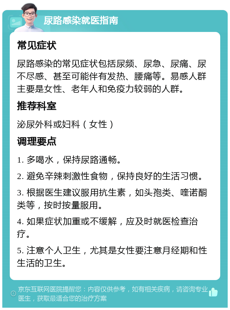 尿路感染就医指南 常见症状 尿路感染的常见症状包括尿频、尿急、尿痛、尿不尽感、甚至可能伴有发热、腰痛等。易感人群主要是女性、老年人和免疫力较弱的人群。 推荐科室 泌尿外科或妇科（女性） 调理要点 1. 多喝水，保持尿路通畅。 2. 避免辛辣刺激性食物，保持良好的生活习惯。 3. 根据医生建议服用抗生素，如头孢类、喹诺酮类等，按时按量服用。 4. 如果症状加重或不缓解，应及时就医检查治疗。 5. 注意个人卫生，尤其是女性要注意月经期和性生活的卫生。