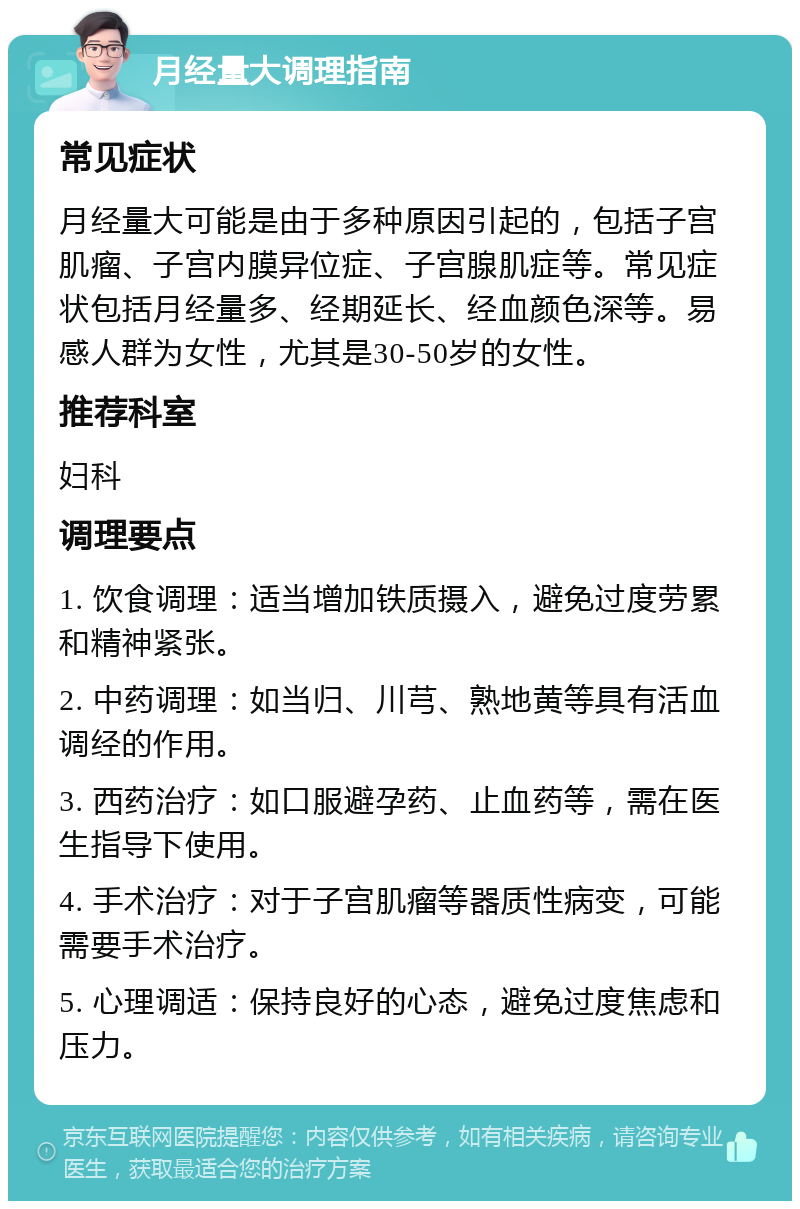 月经量大调理指南 常见症状 月经量大可能是由于多种原因引起的，包括子宫肌瘤、子宫内膜异位症、子宫腺肌症等。常见症状包括月经量多、经期延长、经血颜色深等。易感人群为女性，尤其是30-50岁的女性。 推荐科室 妇科 调理要点 1. 饮食调理：适当增加铁质摄入，避免过度劳累和精神紧张。 2. 中药调理：如当归、川芎、熟地黄等具有活血调经的作用。 3. 西药治疗：如口服避孕药、止血药等，需在医生指导下使用。 4. 手术治疗：对于子宫肌瘤等器质性病变，可能需要手术治疗。 5. 心理调适：保持良好的心态，避免过度焦虑和压力。