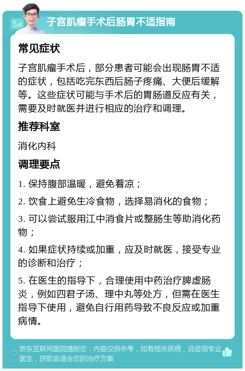 子宫肌瘤手术后肠胃不适指南 常见症状 子宫肌瘤手术后，部分患者可能会出现肠胃不适的症状，包括吃完东西后肠子疼痛、大便后缓解等。这些症状可能与手术后的胃肠道反应有关，需要及时就医并进行相应的治疗和调理。 推荐科室 消化内科 调理要点 1. 保持腹部温暖，避免着凉； 2. 饮食上避免生冷食物，选择易消化的食物； 3. 可以尝试服用江中消食片或整肠生等助消化药物； 4. 如果症状持续或加重，应及时就医，接受专业的诊断和治疗； 5. 在医生的指导下，合理使用中药治疗脾虚肠炎，例如四君子汤、理中丸等处方，但需在医生指导下使用，避免自行用药导致不良反应或加重病情。