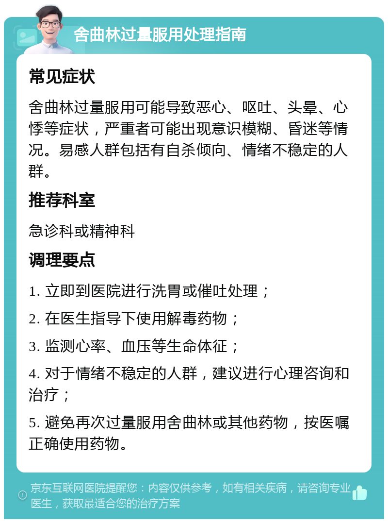 舍曲林过量服用处理指南 常见症状 舍曲林过量服用可能导致恶心、呕吐、头晕、心悸等症状，严重者可能出现意识模糊、昏迷等情况。易感人群包括有自杀倾向、情绪不稳定的人群。 推荐科室 急诊科或精神科 调理要点 1. 立即到医院进行洗胃或催吐处理； 2. 在医生指导下使用解毒药物； 3. 监测心率、血压等生命体征； 4. 对于情绪不稳定的人群，建议进行心理咨询和治疗； 5. 避免再次过量服用舍曲林或其他药物，按医嘱正确使用药物。