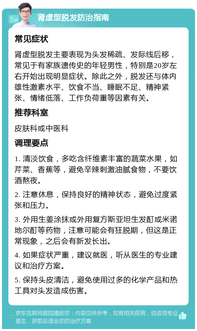 肾虚型脱发防治指南 常见症状 肾虚型脱发主要表现为头发稀疏、发际线后移，常见于有家族遗传史的年轻男性，特别是20岁左右开始出现明显症状。除此之外，脱发还与体内雄性激素水平、饮食不当、睡眠不足、精神紧张、情绪低落、工作负荷重等因素有关。 推荐科室 皮肤科或中医科 调理要点 1. 清淡饮食，多吃含纤维素丰富的蔬菜水果，如芹菜、香蕉等，避免辛辣刺激油腻食物，不要饮酒熬夜。 2. 注意休息，保持良好的精神状态，避免过度紧张和压力。 3. 外用生姜涂抹或外用复方斯亚坦生发酊或米诺地尔酊等药物，注意可能会有狂脱期，但这是正常现象，之后会有新发长出。 4. 如果症状严重，建议就医，听从医生的专业建议和治疗方案。 5. 保持头皮清洁，避免使用过多的化学产品和热工具对头发造成伤害。